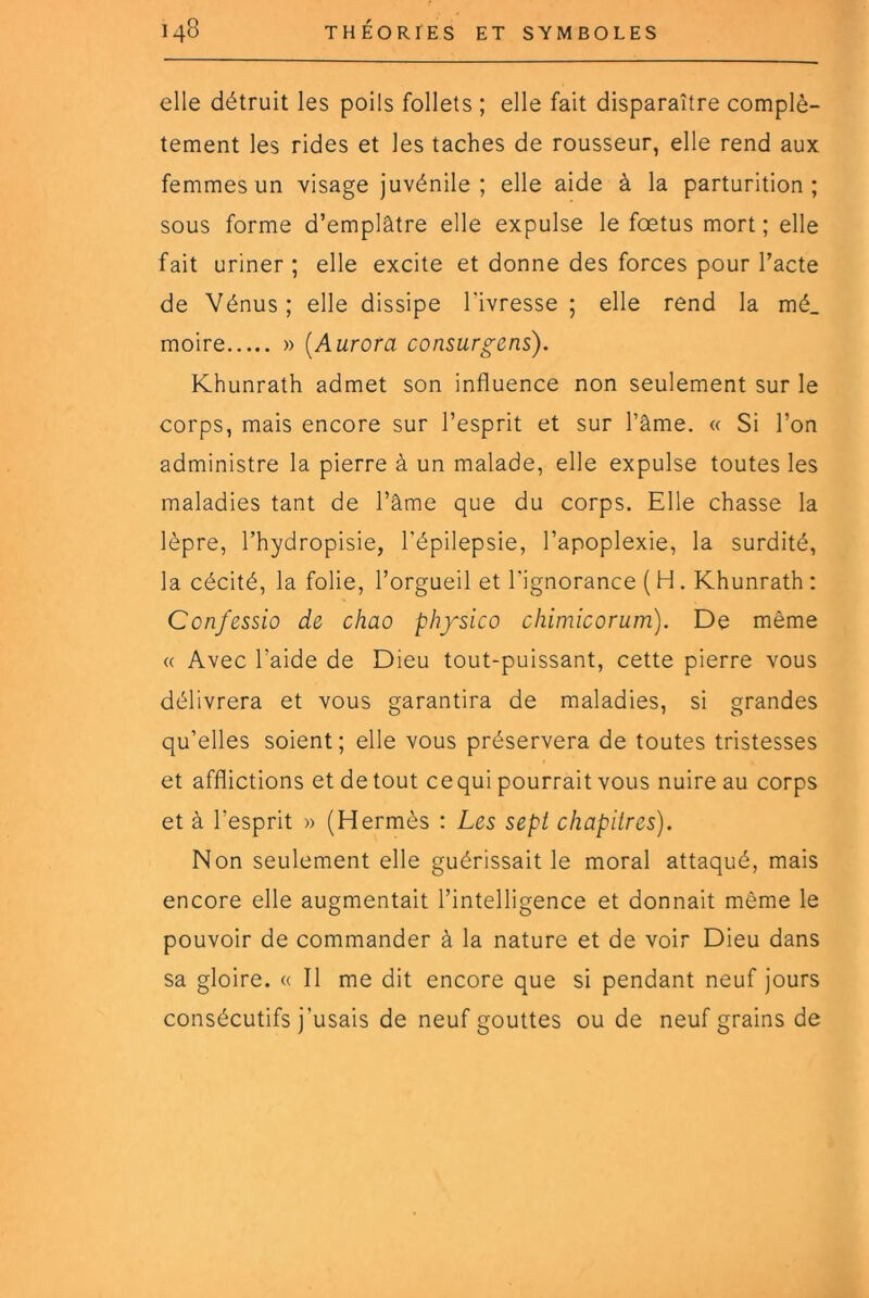 elle détruit les poils follets ; elle fait disparaître complè- tement les rides et les taches de rousseur, elle rend aux femmes un visage juvénile; elle aide à la parturition ; sous forme d’emplâtre elle expulse le fœtus mort; elle fait uriner ; elle excite et donne des forces pour l’acte de Vénus; elle dissipe l’ivresse; elle rend la mé_ moire » [Aurora consurgens). Khunrath admet son influence non seulement sur le corps, mais encore sur l’esprit et sur l’âme. « Si l’on administre la pierre à un malade, elle expulse toutes les maladies tant de l’âme que du corps. Elle chasse la lèpre, l’hydropisie, l'épilepsie, l’apoplexie, la surdité, la cécité, la folie, l’orgueil et l'ignorance ( H. Khunrath : Confessio de chao physico chimie or um). De même <( Avec l’aide de Dieu tout-puissant, cette pierre vous délivrera et vous garantira de maladies, si grandes qu’elles soient; elle vous préservera de toutes tristesses et afflictions et de tout ce qui pourrait vous nuire au corps et à l’esprit » (Hermès : Les sept chapitres). Non seulement elle guérissait le moral attaqué, mais encore elle augmentait l’intelligence et donnait même le pouvoir de commander à la nature et de voir Dieu dans sa gloire. « Il me dit encore que si pendant neuf jours consécutifs j’usais de neuf gouttes ou de neuf grains de