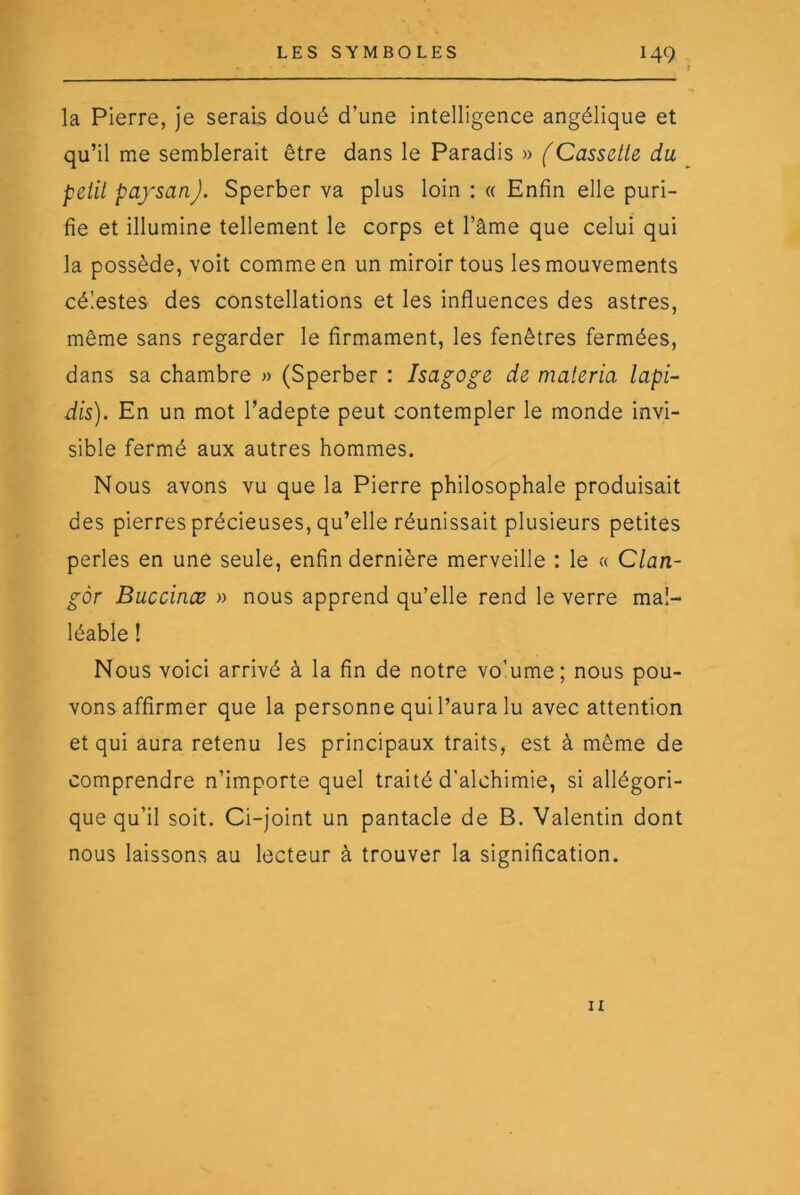 la Pierre, Je serais doué d’une intelligence angélique et qu’il me semblerait être dans le Paradis » (Cassette du petit paysan J. Sperber va plus loin : « Enfin elle puri- fie et illumine tellement le corps et l’âme que celui qui la possède, voit comme en un miroir tous les mouvements célestes des constellations et les influences des astres, même sans regarder le firmament, les fenêtres fermées, dans sa chambre » (Sperber : Isagoge de maieria lapi- dis). En un mot l’adepte peut contempler le monde invi- sible fermé aux autres hommes. Nous avons vu que la Pierre philosophale produisait des pierres précieuses, qu’elle réunissait plusieurs petites perles en une seule, enfin dernière merveille : le « Clan- gôr Buccinæ » nous apprend qu’elle rend le verre mal- léable ! Nous voici arrivé à la fin de notre vo’ume; nous pou- vons affirmer que la personne qui l’aura lu avec attention et qui aura retenu les principaux traits, est à même de comprendre n’importe quel traité d’alchimie, si allégori- que qu’il soit. Ci-joint un pantacle de B. Valentin dont nous laissons au lecteur à trouver la signification. Il