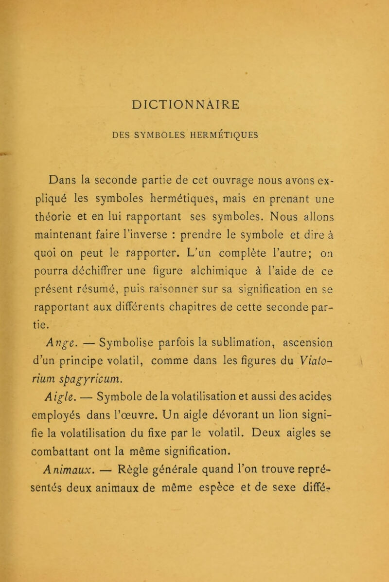 DICTIONNAIRE DES SYMBOLES HERMÉTIQUES Dans la seconde partie de cet ouvrage nous avons ex- pliqué les symboles hermétiques, mais en prenant une théorie et en lui rapportant ses symboles. Nous allons maintenant faire l’inverse : prendre le symbole et dire à quoi on peut le rapporter. L’un complète l’autre; on pourra déchiffrer une figure alchimique à l’aide de ce présent résumé, puis raisonner sur sa signification en se rapportant aux différents chapitres de cette seconde par- tie. Ange. — Symbolise parfois la sublimation, ascension d’un principe volatil, comme dans les figures du Viaio- rium spagyricum. A igle. — Symbole de la volatilisation et aussi des acides employés dans l’œuvre. Un aigle dévorant un lion signi- fie la volatilisation du fixe par le volatil. Deux aigles se combattant ont la même signification. Animaux. — Règle générale quand l’on trouve repré- sentés deux animaux de même espèce et de sexe différ