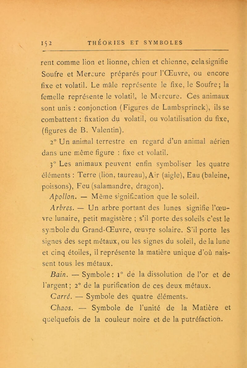 1^2 rent comme lion et lionne, chien et chienne, cela signifie Soufre et Mercure préparés pour l’Œuvre, ou encore fixe et volatil. Le mâle représente le fixe, le Soufre; la femelle représente le volatil, le Mercure. Ces animaux sont unis : conjonction (Figures de Lambsprinck), ils se combattent: fixation du volatil, ou volatilisation du fixe, (figures de B. Valentin). 2° Un animal terrestre en regard d’un animal aérien dans une môme figure : fixe et volatil. 3° Les animaux peuvent enfin symboliser les quatre éléments : Terre (lion, taureau), A'r (aigle). Eau (baleine, poissons), Feu (salamandre, dragon). Apollon. — Même signification que le soleil. Arbres. — Un arbre portant des lunes signifie l’œu- vre lunaire, petit magistère ; s’il porte des soleils c’est le symbole du Grand-Œuvre, œuvre solaire. S'il porte les signes des sept métaux, ou les signes du soleil, de la lune et cinq étoiles, il représente la matière unique d’où nais- sent tous les métaux. Bain. — Symbole: i° de la dissolution de l’or et de l’argent; 2° de la purification de ces deux métaux. Carré. — Symbole des quatre éléments. Chaos. — Symbole de l’unité de la Matière et quelquefois de la couleur noire et de la putréfaction.