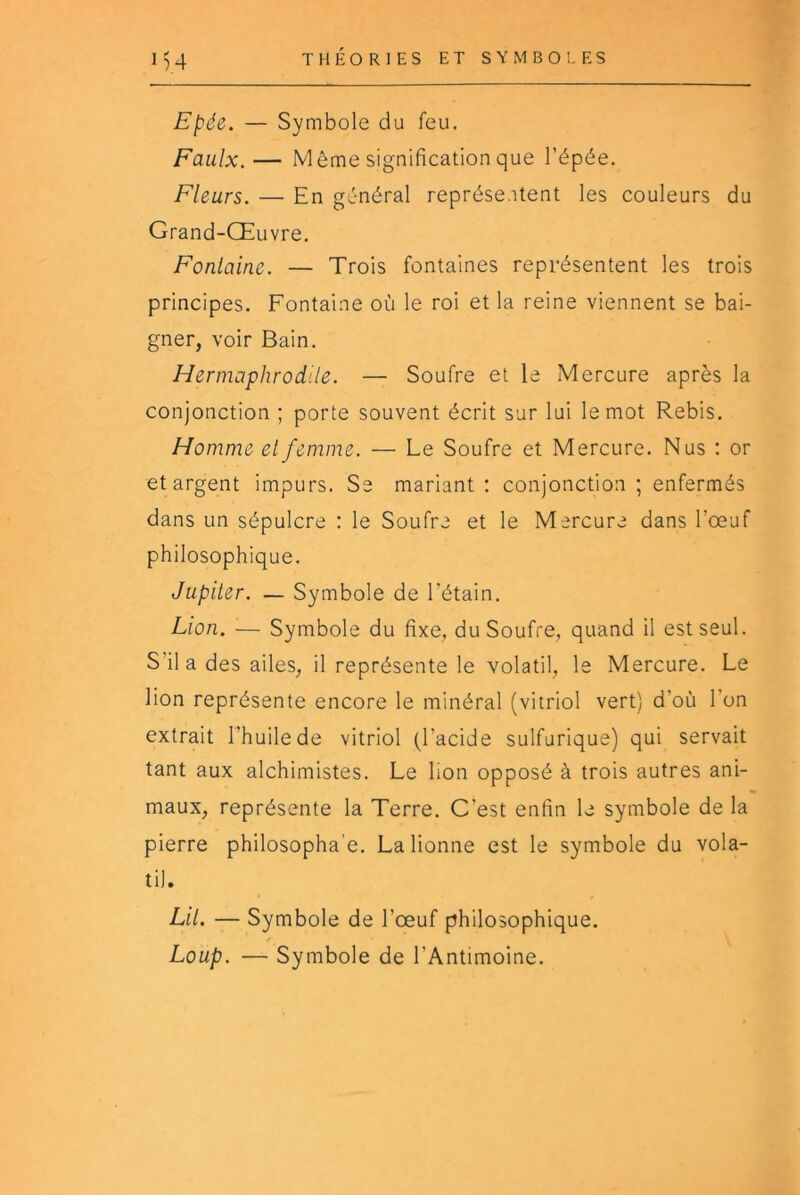 Epée. — Symbole du feu. Faulx.— Même signification que l’épée. Fleurs. — En général représentent les couleurs du Grand-Œuvre. Fontaine. — Trois fontaines représentent les trois principes. Fontaine où le roi et la reine viennent se bai- gner, voir Bain. Hermaphrodite. — Soufre et le Mercure après la conjonction ; porte souvent écrit sur lui le mot Rebis. Homme et femme. — Le Soufre et Mercure. Nus ; or et argent impurs. Se mariant : conjonction ; enfermés dans un sépulcre : le Soufre et le Mercure dans l’œuf philosophique. Jupiter. — Symbole de l’étain. Lion. — Symbole du fixe, du Soufre, quand il est seul. S’il a des ailes, il représente le volatil, le Mercure. Le lion représente encore le minéral (vitriol vert) d’où l’on extrait l’huile de vitriol (l’acide sulfurique) qui servait tant aux alchimistes. Le lion opposé à trois autres ani- « maux, représente la Terre. C’est enfin le symbole de la pierre philosopha'e. La lionne est le symbole du vola- til. Lit. — Symbole de l’œuf philosophique. Loup. — Symbole de l’Antimoine.
