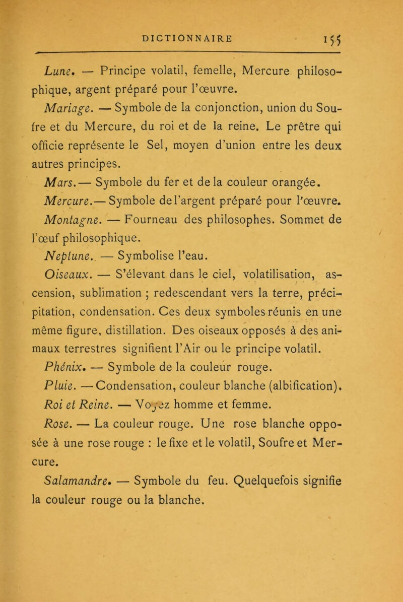 Lune, — Principe volatil, femelle, Mercure philoso- phique, argent préparé pour l’œuvre. Mariage. — Symbole de la conjonction, union du Sou- fre et du Mercure, du roi et de la reine. Le prêtre qui officie représente le Sel, moyen d’union entre les deux autres principes. Mars.— Symbole du fer et delà couleur orangée. Mercure.— Symbole de l’argent préparé pour l’œuvre. Montagne. — Fourneau des philosophes. Sommet de l’œuf philosophique. Neptune.. — Symbolise l’eau. Oiseaux. — S’élevant dans le ciel, volatilisation, as- cension, sublimation ; redescendant vers la terre, préci- pitation, condensation. Ces deux symboles réunis en une même figure, distillation. Des oiseaux opposés à des ani- maux terrestres signifient l’Air ou le principe volatil. Phénix. — Symbole de la couleur rouge. Pluie. —Condensation, couleur blanche (albification). Roi et Reine. — Voyez homme et femme. Rose. — La couleur rouge. Une rose blanche oppo- sée à une rose rouge : le fixe et le volatil. Soufre et Mer- cure. Salamandre. — Symbole du feu. Quelquefois signifie la couleur rouge ou la blanche.