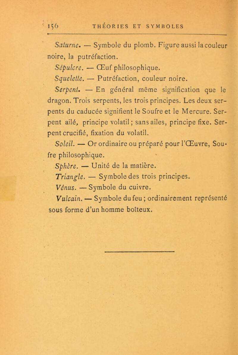 Saturne. — Symbole du plomb. Figure aussi la couleur noire, la putréfaction. Sépulcre. — Œuf philosophique. Squelette. — Putréfaction, couleur noire. Serpent. — En général même signification que le dragon. Trois serpents, les trois principes. Les deux ser- pents du caducée signifient le Soufre et le Mercure. Ser- pent ailé, principe volatil; sans ailes, principe fixe. Ser- pent crucifié, fixation du volatil. Soleil. — Or ordinaire ou préparé pour l’Œuvre, Sou- fre philosophique. Sphère. — Unité de la matière. Triangle. — Symbole des trois principes. Vénus. — Symbole du cuivre. Vulcain. — Symbole du feu ; ordinairement représenté sous forme d’un homme boiteux.