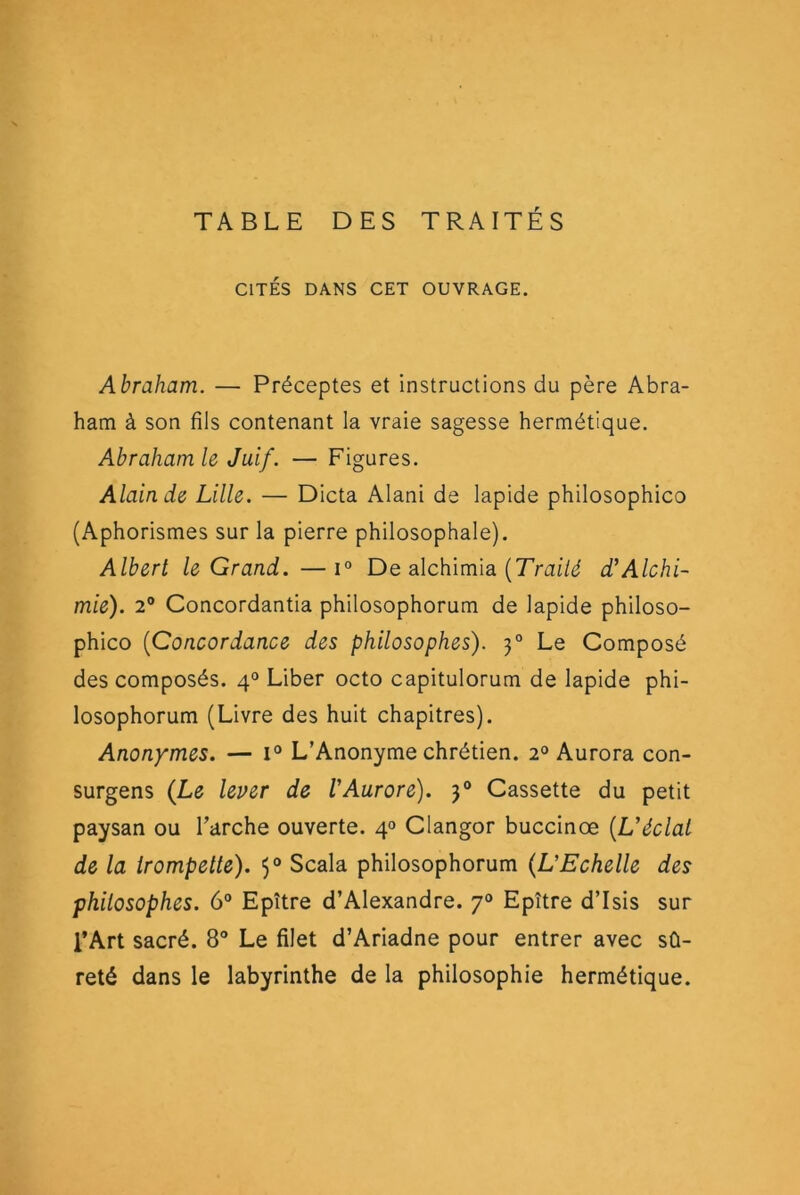 TABLE DES TRAITÉS CITÉS DANS CET OUVRAGE. Abraham. — Préceptes et instructions du père Abra- ham à son fils contenant la vraie sagesse hermétique. Abraham le Juif. — Figures. Alain de Lille. — Dicta Alani de lapide philosophico (Aphorismes sur la pierre philosophale). Albert le Grand. —i° De alchimia d’Alchi- mie). 2® Concordantia philosophorum de lapide philoso- phico {Concordance des philosophes). 3° Le Composé des composés. 4® Liber octo capitulorum de lapide phi- losophorum (Livre des huit chapitres). Anonymes. — i® L’Anonyme chrétien. 2® Aurora con- surgens (Le lever de VAurore). 3° Cassette du petit paysan ou l’arche ouverte. 4® Clangor buccinœ {Uéclal de la irompette). 5® Scala philosophorum (L'Echelle des philosophes. 6® Epître d’Alexandre. 7° Epître d’Isis sur l’Art sacré. 8® Le filet d’Ariadne pour entrer avec sû- reté dans le labyrinthe de la philosophie hermétique.