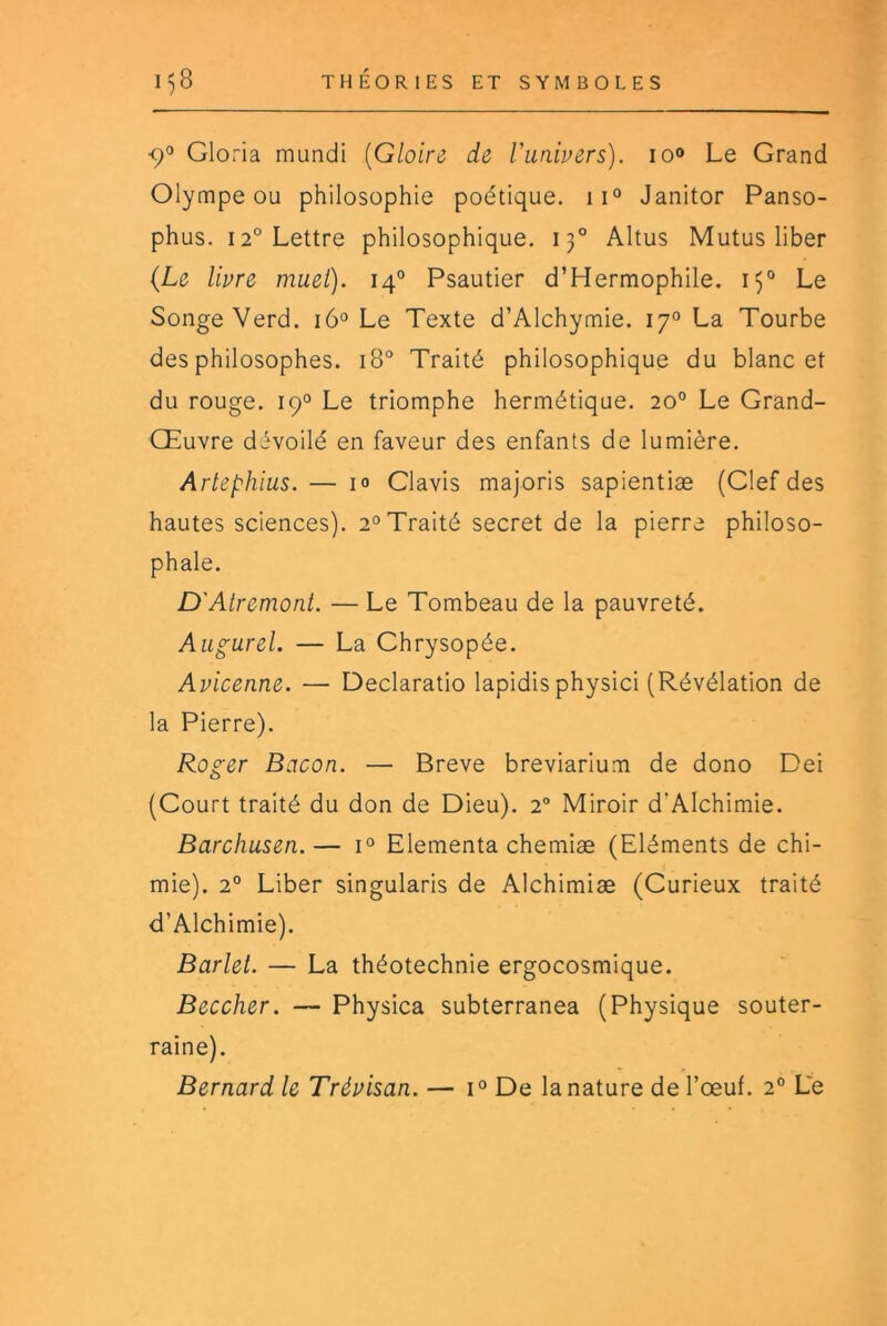 <;o Gloria mundi {Gloire de Vanivers). lo» Le Grand Olympe ou philosophie poétique. ii° Janitor Panso- phus. 12° Lettre philosophique. 13° Altus Mutus liber {Le livre muel). 14° Psautier d’Hermophile. 15° Le Songe Verd. i6° Le Texte d’Alchymie. 17° La Tourbe des philosophes. 18° Traité philosophique du blanc et du rouge. 19° Le triomphe hermétique. 20° Le Grand- Œuvre dévoilé en faveur des enfants de lumière. Artephlus. — 10 Clavis majoris sapientiæ (Clef des hautes sciences). 2° Traité secret de la pierre philoso- phale. D'Atremoni. — Le Tombeau de la pauvreté. Augurel. — La Chrysopée. Avicenne. — Declaratio lapidis physici (Révélation de la Pierre). Roger Bacon. — Breve breviarium de dono Dei (Court traité du don de Dieu). 2° Miroir d’AIchimie. Barchusen.— 1° Elementa chemiæ (Eléments de chi- mie). 2° Liber singularis de Alchimiæ (Curieux traité d’AIchimie). Barlet. — La théotechnie ergocosmique. Beccher. — Physica subterranea (Physique souter- raine). Bernard le Trévisan. — 1° De la nature de l’œuf. 2° Le