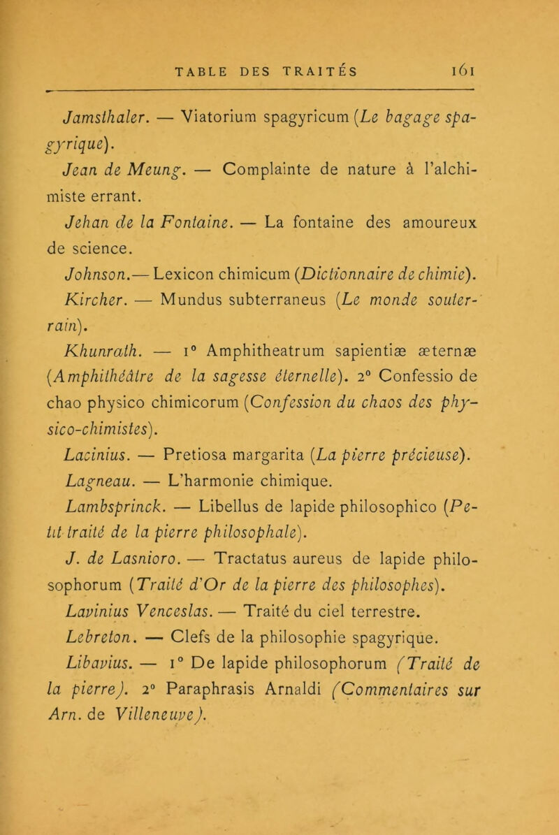 Jamsihaler. — Viatorium spagyricum [Le bagage spa- gyrique). Jean de Meung. — Complainte de nature à l’alchi- miste errant. Jehan de la Fontaine. — La fontaine des amoureux de science. Johnson.— Lexicon chimicum {Dictionnaire de chimie). Kircher. — Mundus subterraneus {Le monde souter- rain). Khunrath. — i° Amphitheatrum sapientiæ æternæ {Amphithéâtre de la sagesse éternelle). 2° Confessio de chao physico chimicorum {Confession du chaos des phy- sico-chimistes). Lacinius. — Pretiosa margarita {La pierre précieuse). Lagneau. — L’harmonie chimique. Lambsprinck. — Libellus de lapide philosophico {Pe- tit traité de la pierre philosophale). J. de Lasnioro. — Tractatus aureus de lapide philo- sophorum [Traité d'Or de la pierre des philosophes). Lavinius Venceslas. — Traité du ciel terrestre. Lebreton. — Clefs de la philosophie spagyrique. Libavius. — 1° De lapide philosophorum (Traité de la pierre). 2° Paraphrasis Amaldi (Commentaires sur Arn.de Villeneuve).