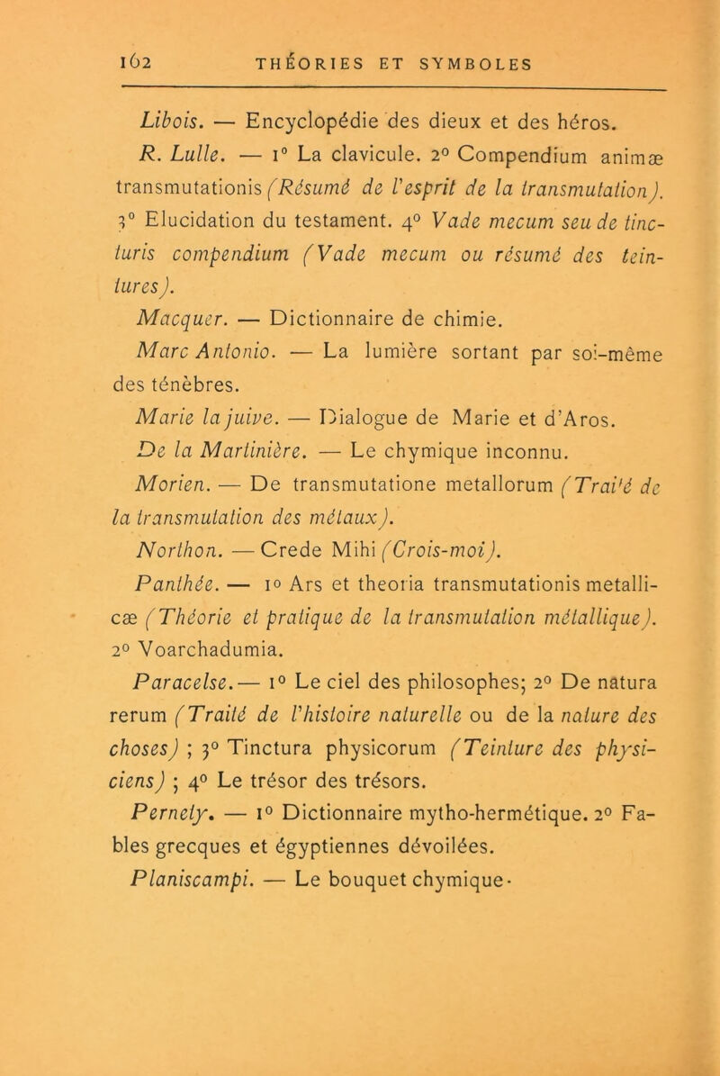 Libois. — Encyclopédie des dieux et des héros. R. Lulle. — I® La clavicule. 2° Compendium animæ iransmutationh fRésumé de l'esprit de la transmutation). 3° Elucidation du testament. 4° Vade mecum seude tinc- turis compendium (Vade mecum ou résumé des tein- tures J. Macquer. — Dictionnaire de chimie. Marc Antonio. — La lumière sortant par soi-même des ténèbres. Marie la juive. — Dialogue de Marie et d’Aros. De la Martinière. — Le chymique inconnu. Morien. — De transmutatione metallorum (Traité de la transmutation des métaux). Northon. —Crede Mïh\ (Crois-moi). Panthée. — 1° Ars et theoria transmutationis metalli- cæ (Théorie et pratique de la transmutation métallique). 2° Voarchadumia. Paracelse.— 1° Le ciel des philosophes; 2° De natura rerum (Traité de l'histoire naturelle ou de la nature des choses) ; 3° Tinctura physicorum (Teinture des physi- ciens ) I 4° Le trésor des trésors. Pernety, — Dictionnaire mytho-hermétique. 2° Fa- bles grecques et égyptiennes dévoilées. Planiscampi. — Le bouquet chymique-