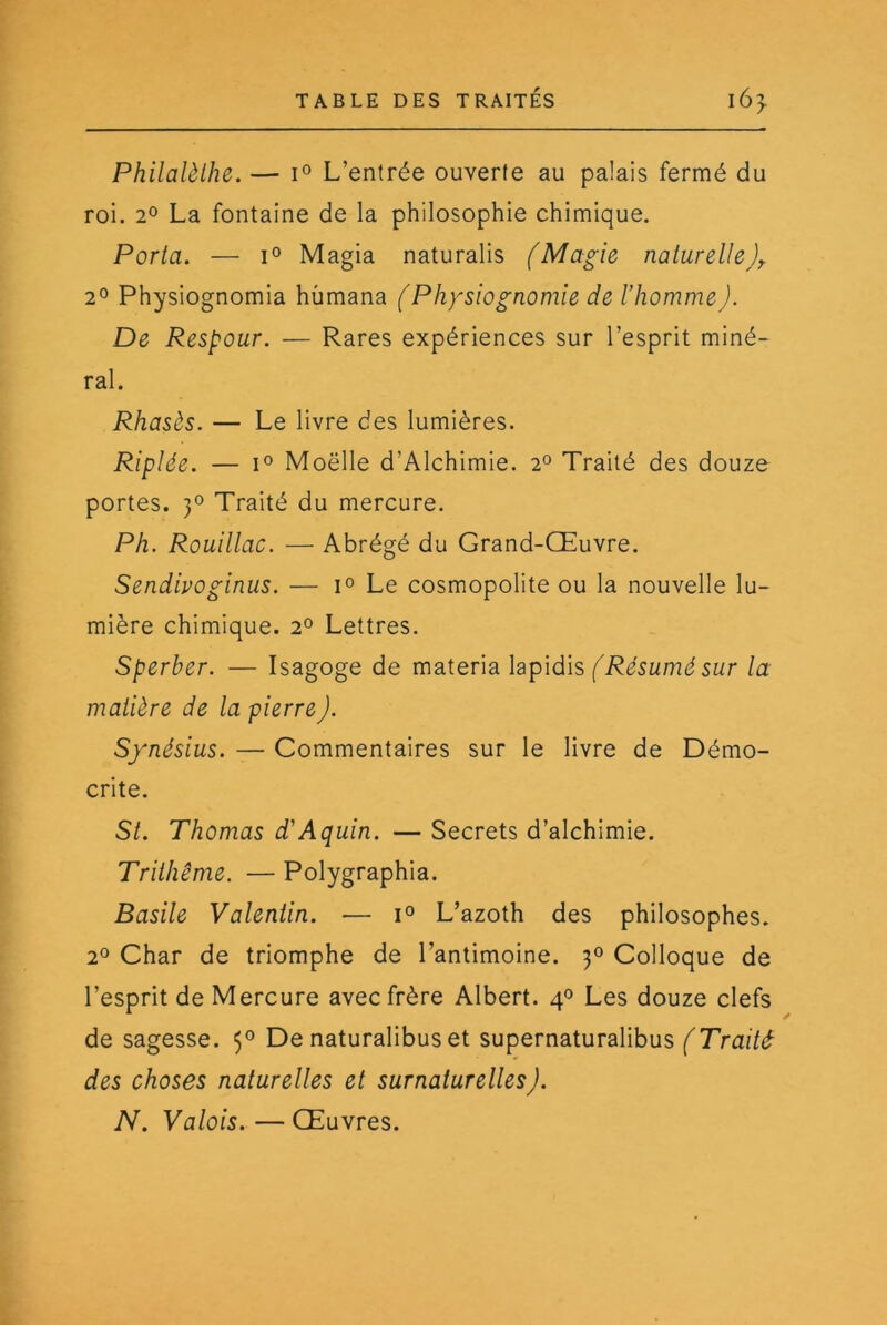 Philalèlhe. — 1° L’entrée ouverte au palais fermé du roi. 2° La fontaine de la philosophie chimique. Porta. — 1° Magia naturalis (Magie naturelle 2° Physiognomia hùmana (Physiognomie de l’homme J. De Respour. — Rares expériences sur l’esprit miné- ral. Rhasès. — Le livre des lumières. Riplée. — I® Moelle d’Alchimie. 2° Traité des douze portes. 3° Traité du mercure. Ph. Rouillac. — Abrégé du Grand-Œuvre. Sendivoginus. — Le cosmopolite ou la nouvelle lu- mière chimique. 2° Lettres. Sperber. — Isagoge de materia hpidis (Résumé sur la matière de la pierre). Synésius. — Commentaires sur le livre de Démo- crite. St. Thomas d'Aquin. — Secrets d’alchimie. Trithême. — Polygraphia. Basile Valentin. — L’azoth des philosophes. 2° Char de triomphe de l’antimoine. 30 Colloque de l’esprit de Mercure avec frère Albert. 40 Les douze clefs de sagesse. 5® De naturalibus et supernaturalibus (Traité des choses naturelles et surnaturelles). N. Valois. — Œuvres.