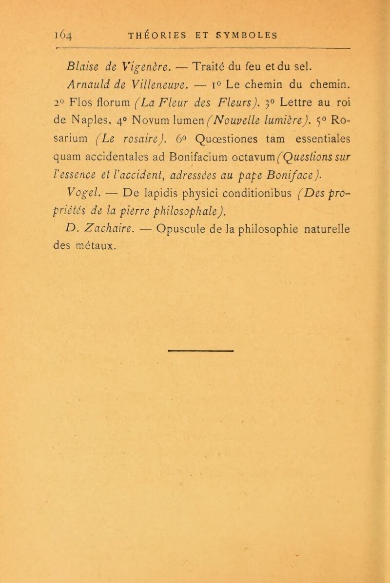 Biaise de Vigenère. — Traité du feu et du sel. Arnauld de Villeneuve. — 1° Le chemin du chemin. 2° Flos florum (La Fleur des Fleurs). 3° Lettre au roi de Naples. 4° Novum lumen lumière). 5° Ro- sarium (Le rosaire). 6° Quœstiones tam essentiales quam accidentales ad Bonifacium octavum[^Ques/ionsswr l’essence et l’accident, adressées au pape Boniface). Vogel. — De lapidis physici conditionibus (Des pro- priétés de la pierre philosophale). D. Zachaire. — Opuscule de la philosophie naturelle des métaux.
