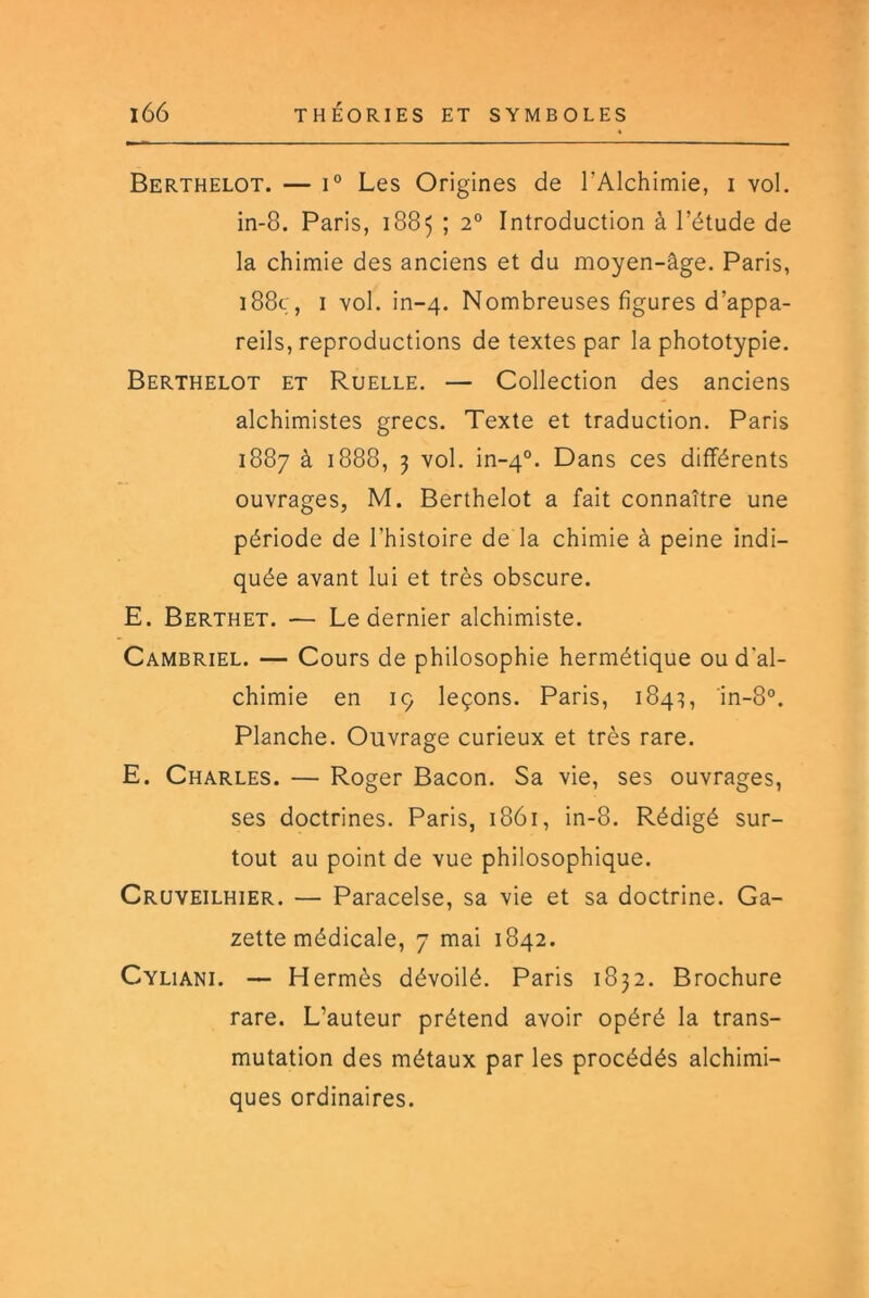 Berthelot. — 1° Les Origines de l’Alchimie, i vol. in-8. Paris, 1885 ; 2° Introduction à l’étude de la chimie des anciens et du moyen-âge. Paris, i88ç, I vol. in-4. Nombreuses figures d’appa- reils, reproductions de textes par la phototypie. Berthelot et Ruelle. — Collection des anciens alchimistes grecs. Texte et traduction. Paris 1887 à 1888, 3 vol. in-4°. Dans ces différents ouvrages, M. Berthelot a fait connaître une période de l’histoire de la chimie à peine indi- quée avant lui et très obscure. E. Berthet. — Le dernier alchimiste. Cambriel. — Cours de philosophie hermétique ou d'al- chimie en iç leçons. Paris, 184:?, in-8°. Planche. Ouvrage curieux et très rare. E. Charles. — Roger Bacon. Sa vie, ses ouvrages, ses doctrines. Paris, 1861, in-8. Rédigé sur- tout au point de vue philosophique. Cruveilhier. — Paracelse, sa vie et sa doctrine. Ga- zette médicale, 7 mai 1842. Cyliani. — Hermès dévoilé. Paris 1832. Brochure rare. L’auteur prétend avoir opéré la trans- mutation des métaux par les procédés alchimi- ques ordinaires.