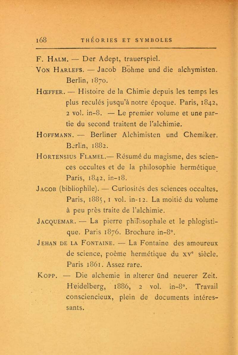 F. Halm. — Der Adept, trauerspiel. Von Harlefs. — Jacob Bohme und die alchymisten. Berlin, 1870. Hœffer. — Histoire de la Chimie depuis les temps les plus reculés jusqu’à notre époque. Paris, 1842, 2 vol. in-8. — Le premier volume et une par- tie du second traitent de l’alchimie. Hoffmann. — Berliner Alchimisten und Chemiker. Berlin, 1882. Hortensius Flamel.— Résumé du magisme, des scien- ces occultes et de la philosophie hermétique Paris, 1842, in-18. Jacob (bibliophile). — Curiosités des sciences occultes. Paris, 1885, I vol. in-12. La moitié du volume à peu près traite de l’alchimie. Jacquemar. — La pierre phiFosophale et le phlogisti- que. Paris 1876. Brochure in-8°. Jehan de la Fontaine. — La Fontaine des amoureux de science, poème hermétique du xv® siècle. Paris 1861. Assez rare. Kopp. — Die alchemie in altérer ünd neuerer Zeit. Heidelberg, 1886, 2 vol. in-8°. Travail consciencieux, plein de documents intéres- sants.