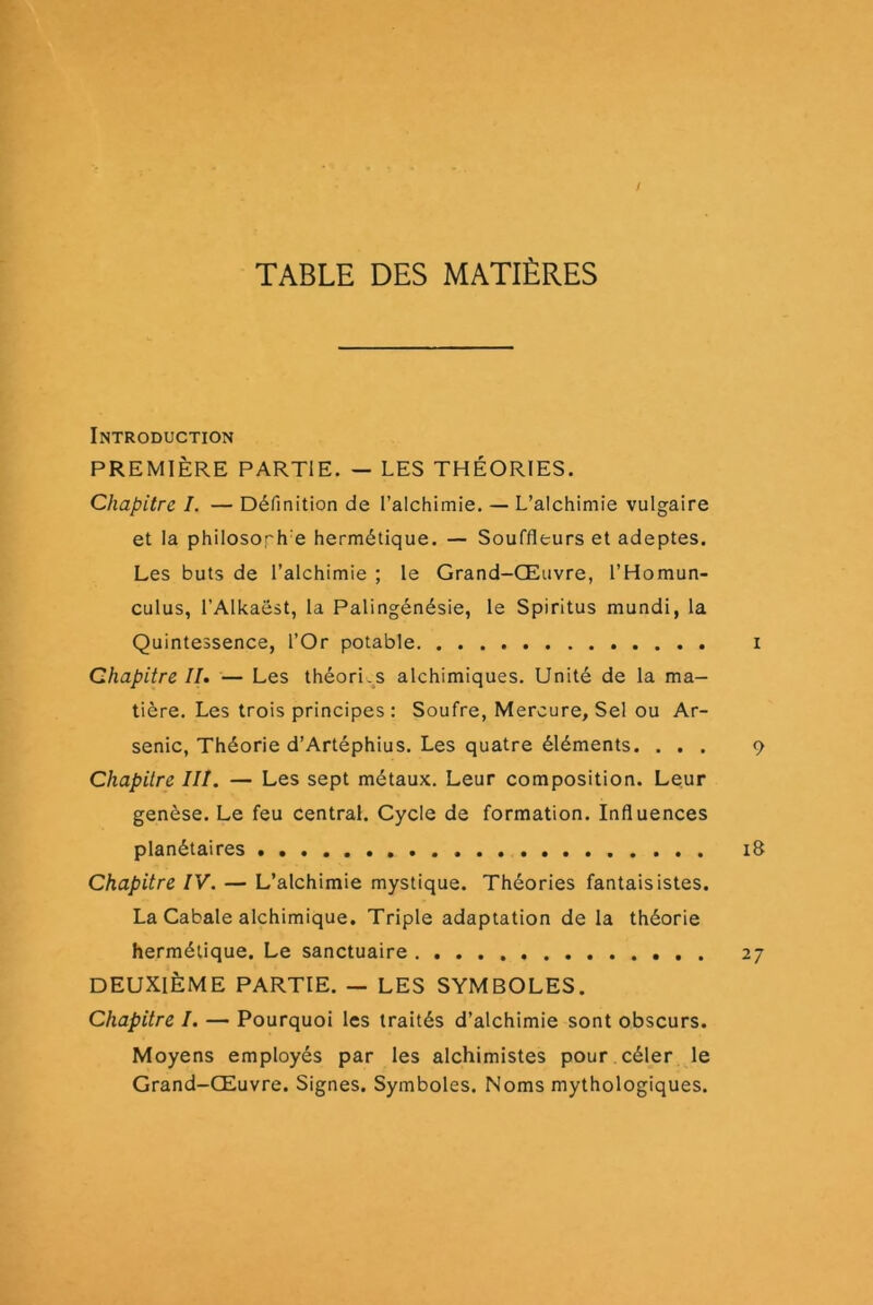 / TABLE DES MATIÈRES Introduction PREMIÈRE PARTIE. — LES THÉORIES. Chapitre I. — Définition de l’alchimie. — L’alchimie vulgaire et la philosoph’e hermétique. — Souffleurs et adeptes. Les buts de l’alchimie ; le Grand-Œuvre, l’Homun- culus, l’Alkaëst, la Palingénésie, le Spiritus mundi, la Quintessence, l’Or potable i Chapitre II. — Les théori.^s alchimiques. Unité de la ma- tière. Les trois principes : Soufre, Mercure, Sel ou Ar- senic, Théorie d’Artéphius. Les quatre éléments. ... 9 Chapitre III. — Les sept métaux. Leur composition. Leur genèse. Le feu central. Cycle de formation. Influences planétaires i8 Chapitre IV. — L’alchimie mystique. Théories fantaisistes. La Cabale alchimique. Triple adaptation de la théorie hermétique. Le sanctuaire 27 DEUXIÈME PARTIE. — LES SYMBOLES. Chapitre /. — Pourquoi les traités d’alchimie sont obscurs. Moyens employés par les alchimistes pour céler le Grand-Œuvre. Signes. Symboles. Noms mythologiques.