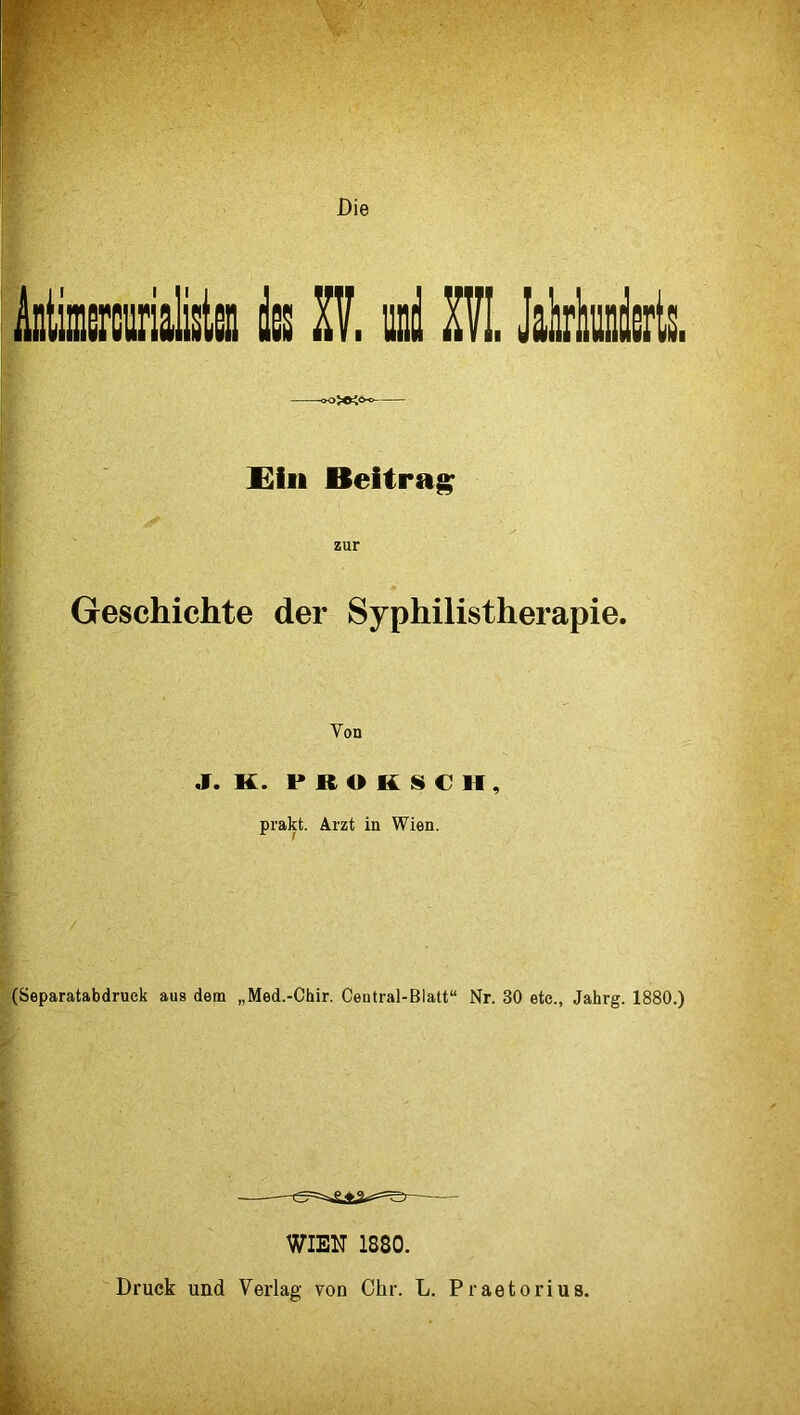 Mimerctiriata k Zif. und ZVL JalirliuiiU. Eiii Beitrag zur Geschichte der Syphilistherapie. Von J. K. P R O K l§» € If , prakt. Arzt in Wien. (Separatabdruek aus dem „Med.-Chir. Ceutral-Blatt“ Nr. 30 etc., Jahrg. 1880.) WIEN 1880.