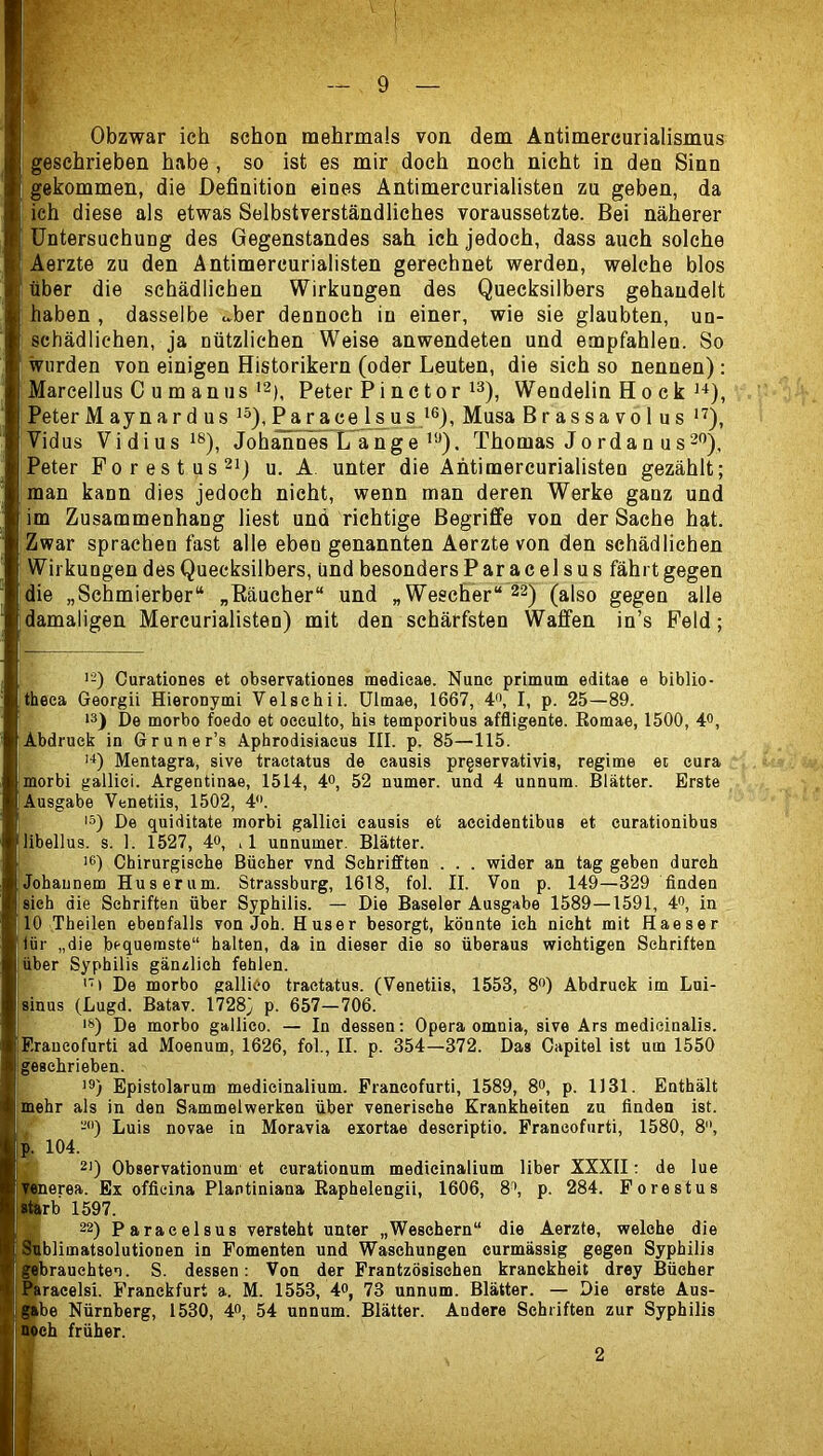 I Obzwar ich schon mehrmals von dem Antimercurialismus geschrieben habe, so ist es mir doch noch nicht in den Sinn gekommen, die Definition eines Antimercurialisten zu geben, da ich diese als etwas Selbstverständliches voraussetzte. Bei näherer Untersuchung des Gegenstandes sah ich jedoch, dass auch solche Aerzte zu den Antimercurialisten gerechnet werden, welche blos über die schädlichen Wirkungen des Quecksilbers gehandelt haben , dasselbe u.ber dennoch in einer, wie sie glaubten, un- schädlichen, ja nützlichen Weise anwendeten und empfahlen. So wurden von einigen Historikern (oder Leuten, die sich so nennen): Marcellus C u m an USPeter Pi nctor i^), Wendelin Ho ck Peter Maynardus ^ar ace Is us Musa Brassavolus Vidus Vidiusi®), Johannes L ange’*■’). Thomas Jordan us Peter Forestus^Q u. A unter die Antimercurialisten gezählt; man kann dies jedoch nicht, wenn man deren Werke ganz und im Zusammenhang liest und richtige Begriffe von der Sache hat. Zwar sprachen fast alle eben genannten Aerzte von den schädlichen Wirkungen des Quecksilbers, und besonders Paracelsus fährt gegen die „Schmierber“ „Eäucher“ und „Wescher“22) (also gegen alle damaligen Mercurialisten) mit den schärfsten Waffen in’s Feld; >-) Ourationes et observationes medieae. Nune prirnum editae e biblio- theea Georgii Hieronymi Velschii. ülmae, 1667, d**, I, p. 25—89. 13) De morbo foedo et oeeulto, bis temporibus affligente. Romae, 1500, 4<>, Abdruck in Gruner’s Aphrodisiacus III. p. 85—115. >■*) Mentagra, sive tractatus de causis prgservativis, regime et eura morbi galliei. Argentinae, 1514, 4^, 52 numer. und 4 unnum. Blätter. Erste Ausgabe Vcnetiis, 1502, 4. ■3) De quiditate morbi galliei causis et aeeidentibus et curationibus libellus. s. 1. 1527, 4», ,1 unnumer. Blätter. >6) Chirurgische Bücher vnd Schriflften . . . wider an tag geben durch Johaunem Huserum. Strassburg, 1618, fol. II. Von p. 149—329 finden sieh die Schriften über Syphilis. — Die Baseler Ausgabe 1589—1591, 4®, in 10 Theilen ebenfalls von Joh. Bus er besorgt, könnte ich nicht mit Haeser lür „die bequemste“ halten, da in dieser die so überaus wichtigen Schriften ■ über Syphilis gänzlich fehlen. <'» De morbo galliCo tractatus. (Venetiis, 1553, S) Abdruck im Lui- sinus (Lugd. Batav. 17283 P- 657—706. 18) De morbo gallico. — In dessen: Opera omnia, sive Ars medicinalis. Erancofurti ad Moenum, 1626, fol, II. p. 354—372. Das Capitel ist um 1550 geschrieben. '3) Epistolarum medicinalium. Erancofurti, 1589, 8», p. 1131. Enthält mehr als in den Sammelwerken über venerische Krankheiten zu finden ist. , -'()) Luis novae in Moravia exortae deseriptio. Erancofurti, 1580, 8, 29 Observationum et curationum medicinalium über XXXII: de lue lerea. Ex officina Plantiniana Raphelengii, 1606, 8^, p. 284. Forestus ^ 22) Paracelsus versteht unter „Weschern“ die Aerzte, welche die Äiblimatsolutionen in Fomenten und Waschungen eurmässig gegen Syphilis gbrauchten. S. dessen: Von der Frantzösischen kranckheit drey Bücher Ffcracelsi. Franckfurt a. M. 1553, 4o, 73 unnum. Blätter. — Die erste Aus- ftbe Nürnberg, 1530, 4», 54 unnum. Blätter. Andere Schriften zur Syphilis Weh früher. p. 104. \Th 1597. 2