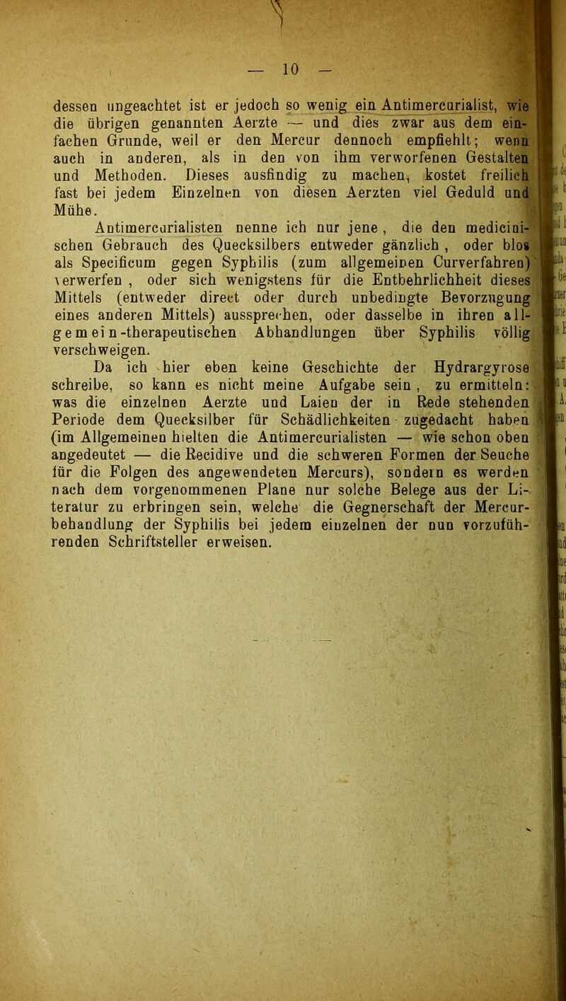 dessen ungeachtet ist er jedoch so wenig ein Antimercarialist, wie die übrigen genannten Aerzte — und dies zwar aus dem ein- fachen Grunde, weil er den Mercur dennoch empfiehlt; wenn auch in anderen, als in den von ihm verworfenen Gestalten und Methoden. Dieses ausfindig zu machen, kostet freilich fast bei jedem Einzelnen von diesen Aerzten viel Geduld und Mühe. Antimercurialisten nenne ich nur jene , die den medicini- schen Gebrauch des Quecksilbers entweder gänzlich , oder blos als Specificum gegen Syphilis (zum allgemeinen Curverfahren) verwerfen , oder sich wenigstens für die Entbehrlichheit dieses Mittels (entweder direct oder durch unbedingte Bevorzugung eines anderen Mittels) aussprechen, oder dasselbe in ihren all- gemein-therapeutischen Abhandlungen über Syphilis völlig verschweigen. Da ich hier eben keine Geschichte der Hydrargyrose schreibe, so kann es nicht meine Aufgabe sein, zu ermitteln: was die einzelnen Aerzte und Laien der in Rede stehenden Periode dem Quecksilber für Schädlichkeiten zugedacht haben (im Allgemeinen hielten die Antimercurialisten — wie schon oben angedeutet — die Recidive und die schweren Formen der Seuche für die Folgen des angewendeten Mercurs), sondern es werden nach dem vorgenommenen Plane nur solche Belege aus der Li- teratur zu erbringen sein, welche die Gegnerschaft der Mercur- behandlung der Syphilis bei jedem einzelnen der nun vorzufüh- renden Schriftsteller erweisen. ''i