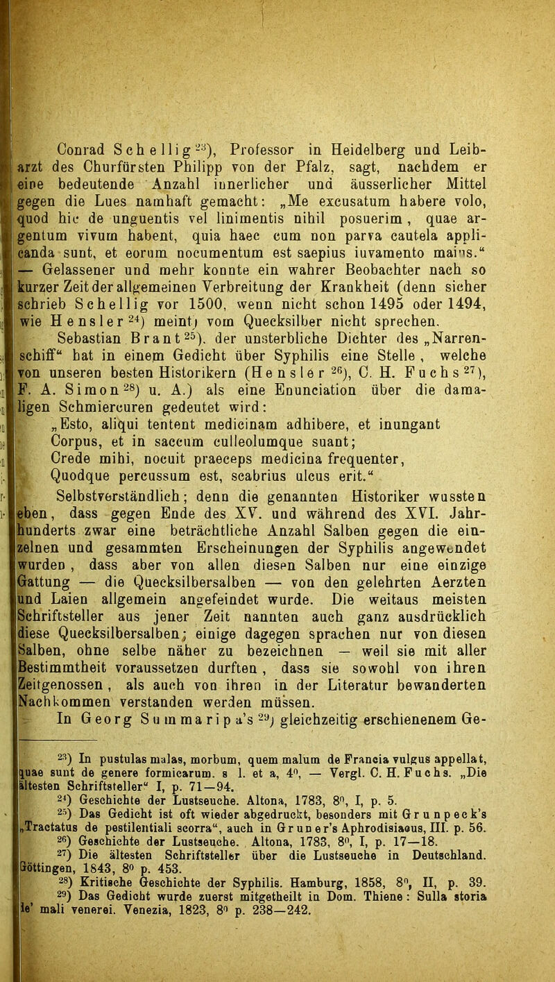 arzt des Churfürsten Philipp von der Pfalz, sagt, nachdem er eine bedeutende Anzahl innerlicher und äusserlicher Mittel gegen die Lues namhaft gemacht: „Me excusatum habere volo, quod hic de unguentis vel linimentis nihil posuerim , quae ar- gentum vivum habent, quia haec cum non parva cautela appli- canda sunt, et eorum nocumentum est saepius iuvamento mai'is.“ — Gelassener und mehr konnte ein wahrer Beobachter nach so kurzer Zeit der allgemeinen Verbreitung der Krankheit (denn sicher schrieb Schellig vor 1500, wenn nicht schon 1495 oder 1494, wie He ns 1er 24) meint) vom Quecksilber nicht sprechen. Sebastian Brant^s). der unsterbliche Dichter des „Narren- schiff“ hat in einem Gedicht über Syphilis eine Stelle , welche von unseren besten Historikern (Hensler 2ß), 0. H. Fuchs^'?), P. A. Simones) u. A.) als eine Enunciation über die dama- ligen Schmiercuren gedeutet wird: „Esto, aliqui tentent medicinam adhibere, et inungant Corpus, et in saccum culleolumque suant; Crede mihi, nocuit praeceps medicina frequenter, Quodque percussum est, scabrius ulcus erit.“ Selbstverständlich; denn die genannten Historiker wussten feben, dass gegen Ende des XV. und während des XVL Jahr- hunderts zwar eine beträchtliche Anzahl Salben gegen die ein- zelnen und gesammten Erscheinungen der Syphilis angewendet wurden , dass aber von allen diesen Salben nur eine einzige [Gattung — die Quecksilbersalben — von den gelehrten Aerzten jund Laien allgemein angefeindet wurde. Die weitaus meisten Schriftsteller aus jener Zeit nannten auch ganz ausdrücklich diese Quecksilbersalben; einige dagegen sprachen nur von diesen Salben, ohne selbe näher zu bezeichnen — weil sie mit aller Bestimmtheit voraussetzen durften, dass sie sowohl von ihren eitgenossen , als auch von ihren in der Literatur bewanderten Nachkommen verstanden werden müssen. In Georg S u m ra a r i p a’s 2«) gleichzeitig erschienenem Ge- 23) In pustulas malas, morbum, quem malum de Franeia vulgus appellat, quae sunt de genere formiearum. s 1. et a, 4^ — Vergl. C.H. Fuchs. „Die iltesten Schriftsteller“ I, p. 71—94. 29 Geschichte der Lustseuche. Altona, 1783, 8'’, I, p. 5. j 25) Dag Gedicht ist oft wieder abgedruckt, besonders mit G r u n p ec k’s „Tractatus de pestilentiali scorra“, auch in Gruner’s Aphrodisiaous, III. p. 56. 26) Geschichte der Lustseuehe. Altona, 1783, 8”, I, p. 17—18. 29 Die ältesten Schriftsteller über die Lustseuche in Deutschland, pöttingen, 1843, 80 p. 453. 28) Kritische Geschichte der Syphilis. Hamburg, 1858, II, p. 39. 22) Das Gedicht wurde zuerst mitgetheilt in Dom. Thiene: Sulla storia te’ mali venerei. Venezia, 1823, 82 p. 238—242.