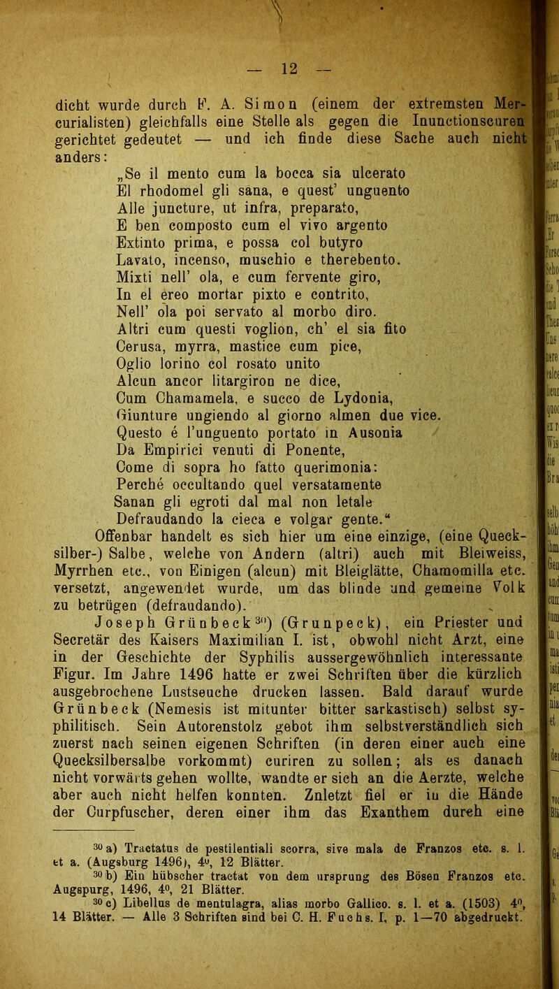 dicht wurde durch F. curialisten) gleichfalls gerichtet gedeutet — anders: A. Simon (einem der extremsten eine Stelle als gegen die Inunctionscuren und ich finde diese Sache auch nich „Se il mento cum la bocca sia ulcerato El rhodomel gli sana, e quest’ unguento Alle juncture, ut infra, preparato, E ben composto cum el vivo argento Extinto prima, e possa col butyro Lavato, incenso, muschio e therebento. Mixti neir ola, e cum fervente giro, In el ereo mortar pixto e contrito, Neir ola poi servato al morbo diro. Altri cum questi voglion, ch’ el sia fito Cerusa, myrra, mastice cum pice, Oglio lorino col rosato unito Alcun ancor litargiron ne dice, Cum Charaamela, e succo de Lydonia, Giunture ungiendo al giorno almen due vice. Questo e l’unguento portato in Ausonia Da Empirici venuti di Ponente, Oome di sopra ho fatto querimonia; Percbe occultando quel versatamente Sanan gli egroti dal mal non letale Defraudando la cieca e volgar gente.“ Offenbar handelt es sich hier um eine einzige, (eine Queck- silber-) Salbe, welche von Andern (altri) auch mit Bleiweiss, Myrrhen etc., von Einigen (alcun) mit Bleiglätte, Chamomilla etc. versetzt, angewendet wurde, um das blinde und gemeine Volk zu betrügen (defraudando). Joseph Grün b eck 3) (Grunpeck), ein Priester und Secretär des Kaisers Maximilian I. ist, obwohl nicht Arzt, eine in der Geschichte der Syphilis aussergewöhnlich interessante Figur. Im Jahre 1496 hatte er zwei Schriften über die kürzlich ausgebrochene Lustseuche drucken lassen. Bald darauf wurde Grünbeck (Nemesis ist mitunter bitter sarkastisch) selbst sy- philitisch. Sein Autorenstolz gebot ihm selbstverständlich sich zuerst nach seinen eigenen Schriften (in deren einer auch eine Quecksilbersalbe vorkommt) curiren zu sollen; als es danach nicht vorwäi ts gehen wollte, wandte er sieh an die Aerzte, welche aber auch nicht helfen konnten. Znletzt fiel er iu die Hände der Ourpfuscher, deren einer ihm das Exanthem durch eine 3“ a) Tractatus de pestilentiali seorra, sive mala de Franzoe etc. s. l. fct a. (Augsburg 1496), 4», 12 Blätter. 30 b) Ein hübscher traetat von dem Ursprung des Bösen Franzos etc. Augspurg, 1496, 4®, 21 Blätter. 30 c) Libellus de mentulagra, alias morbo Gallieo. s. 1. et a. (1503) 4®,
