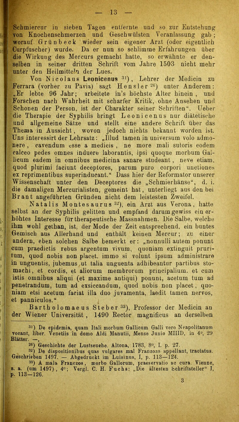 Ton Knochenschmerzen und Geschwülsten Veranlassung gab; worauf Grünbeck wieder sein eigener Arzt (oder eigentlich Curpfuscher) wurde. Da er nun so schlimme Erfahrungen über die Wirkung des Mercurs gemacht hatte, so erwähnte er den- selben in seiner dritten Schrift vom Jahre 1503 nicht mehr unter den Heilmitteln der Lues. Von Nicolaus Leonicenus , Lehrer der Medicin zu Ferrara (vorher zu Pavia) sagt Hensler '^®) unter Anderem: „Er lebte 96 Jahr; arbeitete in’s höchste Alter hinein , und Forschen nach Wahrheit mit scharfer Kritik, ohne Ansehen und Schonen der Person, ist der Charakter seiner Schriften“. Feber die Therapie der Syphilis bringt Leonicenus nur diätetische und allgemeine Sätze und stellt eine andere Schrift über das Thema in Aussicht, wovon jedoch nichts bekannt worden ist. Uns interessirt der Lehrsatz: „Illud tarnen in Universum volo admo- nere , cavendum esse a medicis , ne more mali sutoris eodem calceo pedes omnes induere laborantis, ipsi quoque morbum Gal- licum eadem in omnibus medicina sanare studeant, neve etiam, quod plurimi faciunt deceptores, parum puro corpori unctiones ex reprimentibus superinducant.“ Dass hier der Reformator unserer Wissenschaft unter den Deceptores die „Schmierhänse“, d. i. die damaligen Mercurialisten, gemeint hat, unterliegt aus den bei Brant angeführten Gründen nicht dem leistesten Zweifel. Nataiis Montes aurus 3^), ein Arzt aus Verona, hatte selbst an der Syphilis gelitten und empfand darum gewiss ein er- höhtes Interesse für therapeutische Massnahmen. Die Salbe, welche ihm wohl gethan, ist, der Mode der Zeit entsprechend, ein buntes Gemisch aus Allerhand und enthält keinen Mercur; zu einer andern, eben solchen Salbe bemerkt er: „nonnulli autem ponunt cum praedictis rebus argentum vivum, quoniam extinguit pruri- tum, quod nobis non plaeet. immo si volunt ipsum administrare in unguentis, jubemus ut talia unguenta adhibeantur partibus sto- machi, et cordis, et aliorum membrorum principalium. et cum istis Omnibus aliqui (et maxime antiqui) ponunt, acetum tum ad penetrandum, tum ad exsiccandum, quod nobis non plaeet, quo- niam etsi acetum faeiat illa duo juvamenta, laedit tarnen nervös, et panniculos.“ Bartholomaeus Steber^a), Professor der Medicin an der Wiener Universität , 1490 Rector magnificus an derselben 31) De epidemia, quam ItalL morbum Grallieum Galli vero Neapolitanum vocant, über. Veuetiis in domo Aldi Manutii, Mense Junio MIIID, in 4i>, 29 Blätter. —, 26) Gesebiehte der Lustseuche. Altona, 1783, S«, I. p. 27. 32) De dispositionibus quas vulgares mal Franzozo appellant, tractatus. Geschrieben 1497. — Abgedruekt im Luisinus, I, p. 113—124. 33) A mala Franezos, morbo Gallorum, praeservatio ac eura. Vienne, s. a. (um 1497), 4<>; Vergl. C. H. Fuchs: „Die ältesten bchriftsteller“ I, p. 113-126.
