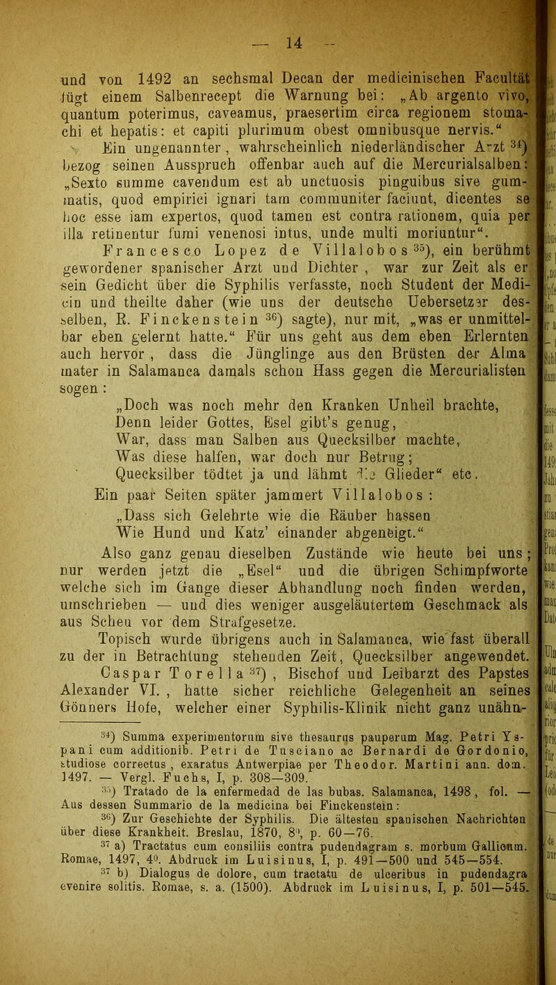 und von 1492 an sechsmal Decan der medicinischen Facultät lügt einem Salbenreeept die Warnung bei: „Ab argento vivo, quantum poterimus, caveamus, praesertim circa regionem stoma- chi et hepatis: et capiti plurimum obest omnibusque nervis.“ Ein ungenannter, wahrscheinlich niederländischer A'zt 3* *) bezog seinen Ausspruch offenbar auch auf die Mercurialsalben: „Sexto summe cavendum est ab unctuosis pinguibus sive gum- matis, quod empirici ignari tarn comrauniter faciunt, dicentes se hoc esse iam expertos, quod tarnen est contra ralionem, quia per illa retinentur lürai venenosi intus, unde multi moriuntur“. Francesco Lopez de Villalob o s 3o), ein berühmt gewordener spanischer Arzt und Dichter , war zur Zeit als er sein Gedicht über die Syphilis verfasste, noch Student der Medi- cin und theilte daher (wie uns der deutsche üebersetzer des- selben, E. Fi ncken s te i n 36) sagte), nur mit, „was er unmittel-j bar eben gelernt hatte.“ Für uns geht aus dem eben Erlernten( auch hervor, dass die Jünglinge aus den Brüsten dar AlmaJ mater in Salamanca damals schon Hass gegen die Mercurialisten ,| sogen : „Doch was noch mehr den Kranken Unheil brachte, Denn leider Gottes, Bsel gibt’s genug, War, dass man Salben aus Quecksilber machte. Was diese halfen, war doch nur Betrug; Quecksilber tödtet ja und lähmt d’.j Glieder“ etc. Ein paar Seiten später jammert Villalobos : „Dass sich Gelehrte wie die Räuber hassen Wie Hund und Katz’ einander abgeneigt.“ Also ganz genau dieselben Zustände wie heute bei uns; nur werden jetzt die „Esel“ und die übrigen Schimpfworte welche sich im Gange dieser Abhandlung noch finden werden, umschrieben — und dies weniger ausgeläutertem Geschmack als j aus Scheu vor dem Strafgesetze. j Topisch wurde übrigens auch in Salamanca, wie'fast überall; zu der in Betrachtung stehenden Zeit, Quecksilber angewendet.^ Caspar Torella37)^ Bischof und Leibarzt des Papstes' Alexander VI. , hatte sicher reichliche Gelegenheit an seines Gönners Hofe, welcher einer Syphilis-Klinik nicht ganz unähn- Summa experiuientorum sive thesaurus pauperum Mag. Petri Ys- pani cum additionib. Petri de Tuseiano ae Bernardi de Gordouio, studiose correetus , exaratus Antwerpiae per Theodor. Martini aun. dom. ]497. — Vergl. Fuchs, I, p. 308—309. j Tratado de la enfermedad de las bubas. Salamanca, 1498 , fol. — Aus dessen Summario de la medicina bei Piuckenstein: *G) Zur Geschichte der Syphilis. Die ältesten spanischen Nachrichten über diese Krankheit. Breslau, 1870, 8', p. 60—76. s’i a) Tractatus cum consiliis contra pudendagram s. morbum Gallionm. Romae, 1497, 4». Abdruck im Luisinus, I, p. 491—500 und 545—554. 3 bj Dialogus de dolore, cum tractatu de ulceribus in pudendagra evenire solitis. Romae, s. a. (1500). Abdruck im Luisinus, I, p. 501—545.