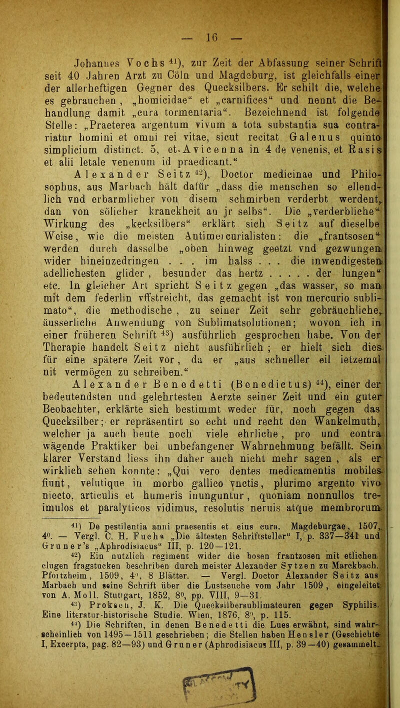 Johanues Vochs^i), zur Zeit der Abfassung seiner Schrii seit 40 Jahren Arzt zu CöIq und Magdeburg, ist gleichfalls-eineij der allerheftigen Gegner des Quecksilbers. Er schilt die, welche es gebrauchen , „homicidae“ et „carnifices“ und nennt die Be- handlung damit „cura tormentaria“. Bezeichnend ist folgende' Stelle: „Praeterea argentum vivum a tota substantia sua contra- riatur homini et omni rei vitae, sicut recitat Galenus quinto simplicium distinct. 5, et.Avicenna in 4 de venenis, et Easis et alii letale veneuum id praedicant.“ Alexander Seitz Doctor medieinae und Philo- sophus, aus Marbach hält dafür „dass die menschen so ellend- lich vnd erbärmlicher von disem schmirben verderbt werdent„ dan von sölicher kranckheit au jr selbs“. Die „verderbliche“ Wirkung des „kecksilbers“ erklärt sich Seitz auf dieselbe Weise, wie die meisten Äntimeicurialisten: die „frantsosen“ werden durch dasselbe „oben hinweg geetzt vnd gezwungen wider hineinzedringen ... im halss ... die inwendigesteifc adellichesten glider , besunder das hertz der lungen“ etc. In gleicher Art spricht Seitz gegen „das wasser, so man mit dem federlin vffstreicht, das gemacht ist von mercurio subli- mato“, die methodische , zu seiner Zeit sehr gebräuchliche^, äusserliche Anwendung von Sublimatsolutionen; wovon ich in einer früheren Schrift -^3) ausführlich gesprochen habe. Von der Therapie handelt Seitz nicht ausführlich; er hielt sieh dies- für eine spätere Zeit vor, da er „aus schneller eil ietzemal nit vermögen zu schreiben.“ Alexander Benedetti (Benedictus) einer der bedeutendsten und gelehrtesten Aerzte seiner Zeit und ein guter Beobachter, erklärte sich bestimmt weder für, noch gegen das Quecksilber; er repräsentirt so echt und recht den Wankelmuth, welcher ja auch heute noch viele ehrliche, pro und contra- wägende Praktiker bei unbefangener Wahrnehmung befällt. Sein' klarer Verstand Hess ihn daher auch nicht mehr sagen , als er wirklich sehen konnte: „Qui vero dentes medicamentis mobiles- fiunt, velutique in morbo gallico vnctis, plurimo argento vivo- niecto, articulis et humeris inunguntur, quoniam nonnullos tre-, imulos et paralyticos vidimus, resolutis neruis atque membrorunt. De pestilentia anni praesentis et eins eura. Magdeburgae, 1507„[ 40. — Vergl. C. H. Fuchs „Die ältesten Schriftsteller“ I, p. 337—341 und üruner’s „Aphrodisiacus“ III, p. 120—121. ^2) Ein nützlich regiment wider die bösen frantzosen mit etlichen Gingen fragstueken besehriben durch meister Alexander Sytzen zu Marckbach. 1 Pfoitzheim, 1509, 4, 8 Blätter. — Vergl. Doctor Alexander Seitz aus Marbach und ssine Schrift über die Lustseucbe vom Jahr 1509 , eingeleite^-: von A. Moll. Stuttgart, 1852, 8«, pp. VllI, 9—31. Prokscti, J. K. Die Queeksilbersublimatcuren gegen Syphilis. • Eine literatur-historische Studie. Wien, 1876, 8“, p. 115. Die Schriften, in denen Benedetti die Lues erwähnt, sind wahr-Jj scheinlieh von 1495—1511 geschrieben; die Stellen haben Hensler (Gesehichte|8 I, Excerpta, pag. 82—93) und Grüner (Aphrodisiacus III, p. 39—40) gesammelte;