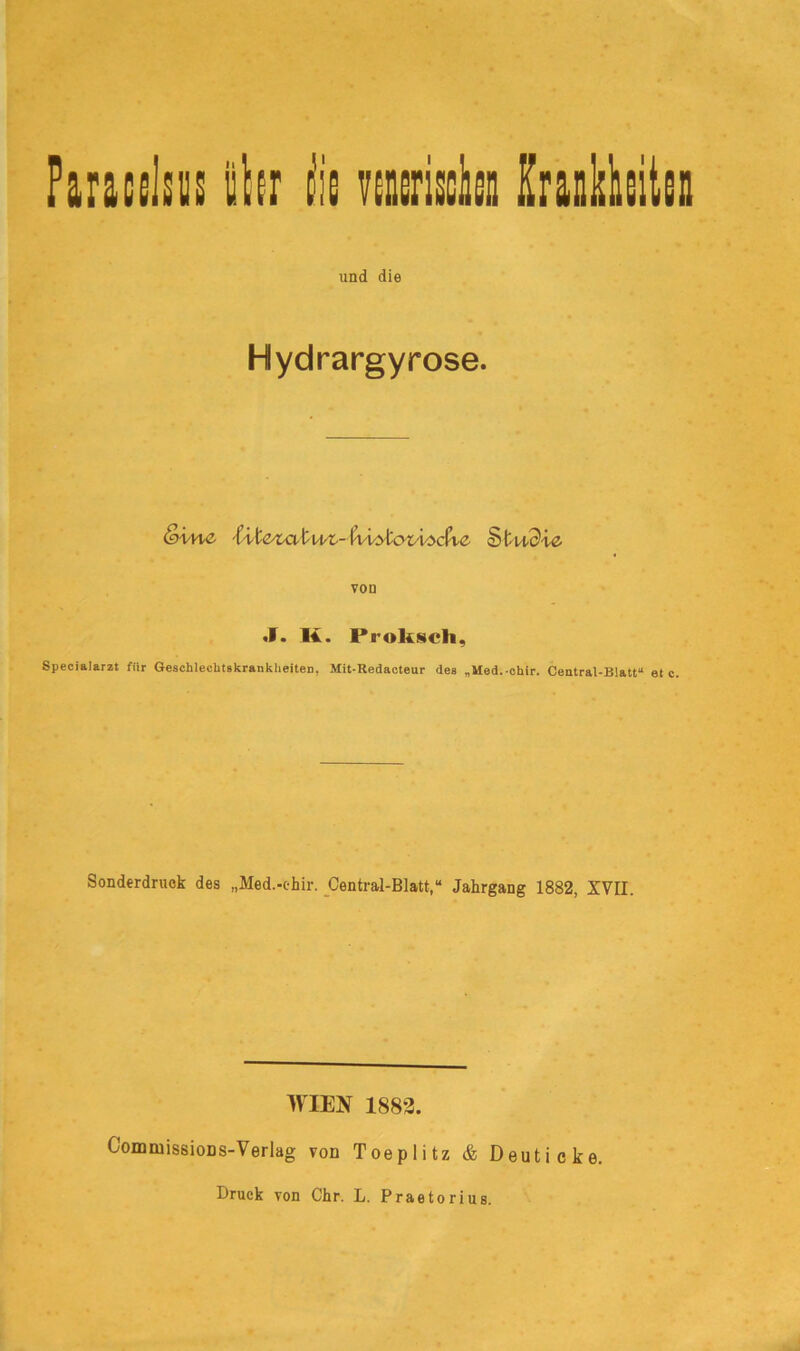 Paracelsus ihr iie venerisch Krankheiten und die Hydrargyrose. Sine iileta t nt- faiytcniecfie § t udie von J. K. Prolisch, Specialarzt für Geschlechtskrankheiten, Mit-Redacteur des „Med.-chir. Central-Blatt“ etc. Sonderdruck des „Med.-ehir. Central-Blatt,“ Jahrgang 1882, XVII. WIEN 1882. CommissioDS-Verlag von Toeplitz & Deut icke Druck von Chr. L. Praetoriug.