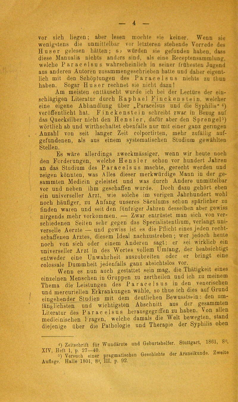 vor sich liegen; aber lesen mochte sie keiner. Wenn sie wenigstens die unmittelbar vor letzteren stehende Vorrede des Huser gelesen hätten; sr würden sie gefunden haben, dass diese Manualia nichts anders sind, als eine Receptensammlung, welche Paracelsus wahrscheinlich in seiner frühesten Jugend aus anderen Autoren zusammengeschrieben hatte und daher eigent- lich mit den Schöpfungen des Paracelsus nichts zu tbun haben. Sogar Huser rechnet sie nicht dazu! Am meisten enttäuscht wurde ich bei der Lectüre der ein- schlägigen Literatur durch Raphael Finckenstein, welcher eine eigene Abhandlung über „Paracelsus und die Syphilis“ •>) veröffentlicht hat. Finckenstein schreibt zwar in Bezug auf das Quecksilber nicht den Hensler, dafür aber den Sprengel4 5) wörtlich ab und wirthschaftet ebenfalls nur mit einer ganz geringen Anzahl von seit langer Zeit colportii ten, mehr zufällig auf- gefundenen, als aus einem systematischen Studium gewählten Stellen. Es wäre allerdings zweckmässiger, wenn wir heute noch den Forderungen, welche Hensler schon vor hundert Jahren an das Studium des Paracelsus machte, gerecht werden und zeigen könnten, was Alles dieser merkwürdige Mann in der ge- sammten Medicin geleistet und was durch Andere unmittelbar vor und neben ihm geschaffen wurde. Doch dazu gehört eben ein universeller Arzt, wie solche im vorigen Jahrhundert wohl noch häufiger, zu Anfang unseres Säculums schon spärlicher zu finden waren und seit den fünfziger Jahren desselben aber gewiss nirgends mehr Vorkommen. — Zwar entrüstet man sich von ver- schiedenen Seiten sehr gegen das Specialistenthum, verlangt uni- verselle Aerzte — und gewiss ist es die Pflicht eines jeden recht- schaffenen Arztes, diesem Ideal nachzustreben; wer jedoch heute noch von sich oder einem Anderen sagt: er sei wirklich ein universeller Arzt in des Wortes vollem Umfang, der beabsichtigt entweder eine Unwahrheit auszubreiten oder er bringt eine colossale Dummheit jedenfalls ganz absichtslos vor. Wenn es nun auch gestattet sein mag, die Thätigkeit eines einzelnen Menschen in Gruppen zu zertheilen und ich zu meinem Thema die Leistungeu des Paracelsus in den venerischen und mercuriellen Erkrankungen wähle, so thue ich dies auf Grund eingehender Studien mit dem deutlichen Bewusstsein: den um- fänglichsten und wichtigsten Abschnitt aus der gesammten Literatur des Paracelsus herausgegriffen zu haben. \ on allen medicinischen fragen, welche damals die Welt bewegten, stand diejenige über die Pathologie und Therapie der Syphilis oben 4) Zeitschrift fiir Wundärzte und Geburtshelfer. Stuttgart, 1861, S'\ XIV’ Versuchter pragmatischen Geschichte der Arzneikunde. Zweite Auflage. Halle 1801, 8«, III, p. 92.