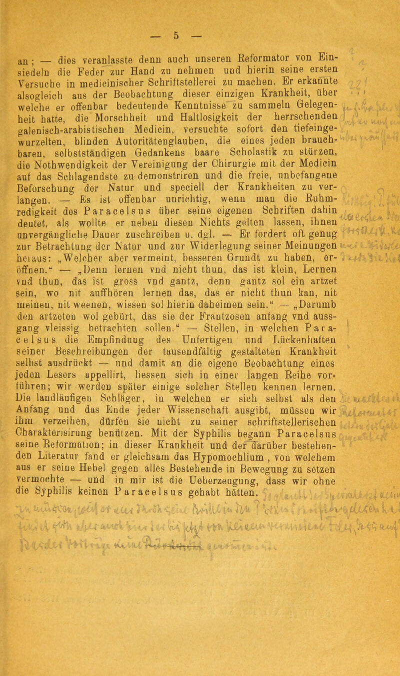 au ; — dies veranlasste denn auch unseren Reformator von Ein- siedeln die Feder zur Hand zu nehmen und hierin seine ersten Versuche in medicinischer Schriftstellerei zu machen. Er erkannte alsogleich aus der Beobachtung dieser einzigen Krankheit, über welche er offenbar bedeutende Kenntnisse zu sammeln Gelegen- heit batte, die Morschheit und Haltlosigkeit der herrschenden oalenisch-arabistischen Medicin, versuchte sofort den tiefeinge- wurzelten, blinden Autoritätenglauben, die eines jeden brauch- baren, selbstständigen Gedankens baare Scholastik zu stürzen, die Nothwendigkeit der Vereinigung der Chirurgie mit der Medicin auf das Schlagendste zu demonstriren und die freie, unbefangene Beforschung der Natur und speciell der Krankheiten zu ver- langen. — Es ist offenbar unrichtig, wenn man die Ruhm- redigkeit des Paracelsus über seine eigenen Schriften dahin deutet, als wollte er neben diesen Nichts gelten lassen, ihnen unvergängliche Dauer zuschreiben u. dgl. — Er fordert oft genug zur Betrachtung der Natur und zur Widerlegung seiner Meinungen heraus: „Welcher aber vermeint, besseren Grundt zu haben, er- i öffnen.“ — „Denn lernen vnd nicht thun, das ist klein, Lernen vnd thun, das ist gross vnd gantz, denn gantz sol ein artzet sein, wo nit auffhören lernen das, das er nicht thun kan, nit meinen, nit weenen, wissen sol hierin daheimen sein.“ — „Darumb den artzeteD wol gebürt, das sie der Frantzosen anfang vnd auss- gang vleissig betrachten sollen.“ — Stellen, in welchen Para- celsus die Empfindung des Unfertigen und Lückenhaften seiner Beschreibungen der tausendfältig gestalteten Krankheit selbst ausdrückt — und damit an die eigene Beobachtung eines jeden Lesers appellirt, Hessen sich in einer langen Reihe vor- führen; wir werden später einige solcher Stellen kennen lernen. Die landläufigen Schläger, in welchen er sich selbst als den Anfang und das Ende jeder Wissenschaft ausgibt, müssen wir ihm verzeihen, dürfen sie nicht zu seiner schriftstellerischen Charakterisirung benützen. Mit der Syphilis begann Paracelsus seine Reformation; in dieser Krankheit und der darüber bestehen- den Literatur fand er gleichsam das Hypomochlium , von welchem aus er seine Hebel gegen alles Bestehende in Bewegung zu setzen vermochte — und in mir ist die Ueberzeugung, dass wir ohne die Syphilis keinen Paracelsus gehabt hätten. i/ \ U vu On, j ^ tw J Vi'v k O; IVmil/' t 41'l v> * • ä JL. if, UX t-V k 1 /' I I I r pfrE yüo*. o. > Wv -X--. . ,