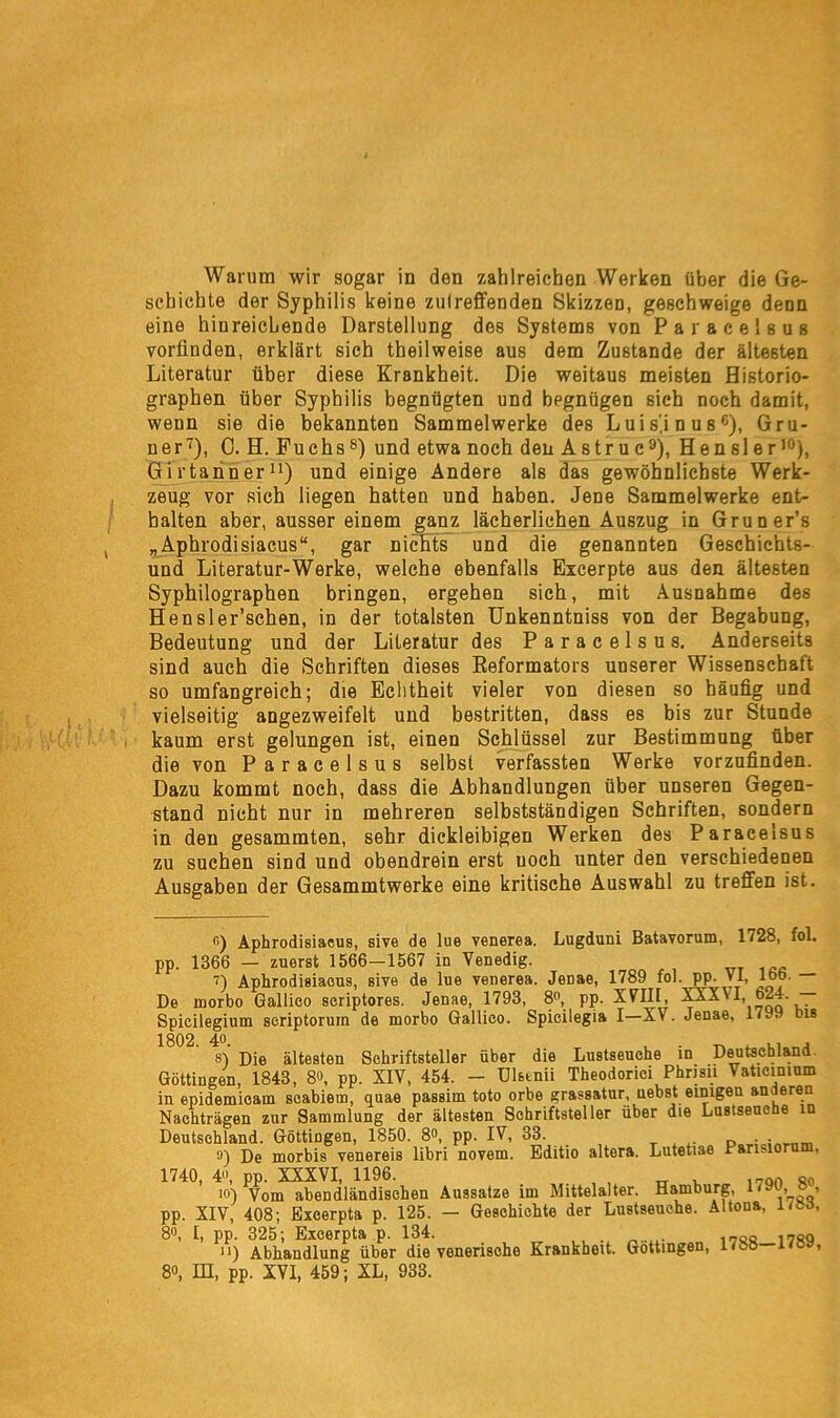 Warum wir sogar in den zahlreichen Werken über die Ge- schichte der Syphilis keine zutreffenden Skizzen, geschweige denn eine hinreichende Darstellung des Systems von Paracelsus vorfinden, erklärt sich theilweise aus dem Zustande der ältesten Literatur über diese Krankheit. Die weitaus meisten Historio- graphen über Syphilis begnügten und begnügen sich noch damit, wenn sie die bekannten Sammelwerke des Luis'.i n us6), Grü- ner7), C. H. Puchs8) und etwa noch den Astruc9), Hensler10), Girtanner11) und einige Andere als das gewöhnlichste Werk- zeug vor sich liegen hatten und haben. Jene Sammelwerke ent- halten aber, ausser einem ganz lächerlichen Auszug in Gruner’s „Aphrodisiacus“, gar nichts und die genannten Geschichts- und Literatur-Werke, welche ebenfalls Excerpte aus den ältesten Syphilographen bringen, ergehen sich, mit Ausnahme des Hensler’schen, in der totalsten Unkenntniss von der Begabung, Bedeutung und der Literatur des Paracelsus. Anderseits sind auch die Schriften dieses Reformators unserer Wissenschaft so umfangreich; die Echtheit vieler von diesen so häufig und vielseitig angezweifelt und bestritten, dass es bis zur Stunde kaum erst gelungen ist, einen Schlüssel zur Bestimmung über die von Paracelsus selbst verfassten Werke vorzufinden. Dazu kommt noch, dass die Abhandlungen über unseren Gegen- stand nicht nur in mehreren selbstständigen Schriften, sondern in den gesammten, sehr dickleibigen Werken des Paracelsus zu suchen sind und obendrein erst uoch unter den verschiedenen Ausgaben der Gesammtwerke eine kritische Auswahl zu treffen ist. o) Aphrodisiacus, sive de lue venerea. Lugduni Batavorum, 1728, fol. pp. 1366 — zuerst 1566—1567 in Venedig. 7) Aphrodisiacus, sive de lue venerea. Jenae, 1789 fol. pp. VI, 166. De morbo Gallico scriptores. Jenae, 1793, 8°, pp. XVHl, 1AXVI 624. — Spicilegium seriptorum de morbo Gallico. Spicilegia I—XV. Jenae, 179. bis 8) Die ältesten Schriftsteller über die Lustseuche in Deutschland Göttingen, 1843, 8<\ pp. XIV, 454. - Ulstnii Theodorici Phrisn Vaticimum in epidemioam scabiem, quae passim toto orbe grassatur, nebst einigen anderen Nachträgen zur Sammlung der ältesten Schriftsteller über die Lustseuche in Deutschland. Göttiugen, 1850. 8», pp. IV, 33. Poi.. • o) De morbis venereis libri novem. Editio altera. Lutetiae Paruior 1740, 4°, pp. XXXVI, 1196. on so 10) Vom abendländischen Aussatze im Mittelalter. Hamburg, 1,!™» ® > pp. XIV, 408; Excerpta p. 125. — Geschichte der Lustseuche. Altona, liea, 8o, I, pp. 325; Excerpta p. 134. 17sq 11) Abhandlung über die venerische Krankheit. Gottingen, l<^.o , 8«, IH, pp. XVI, 459; XL, 933.