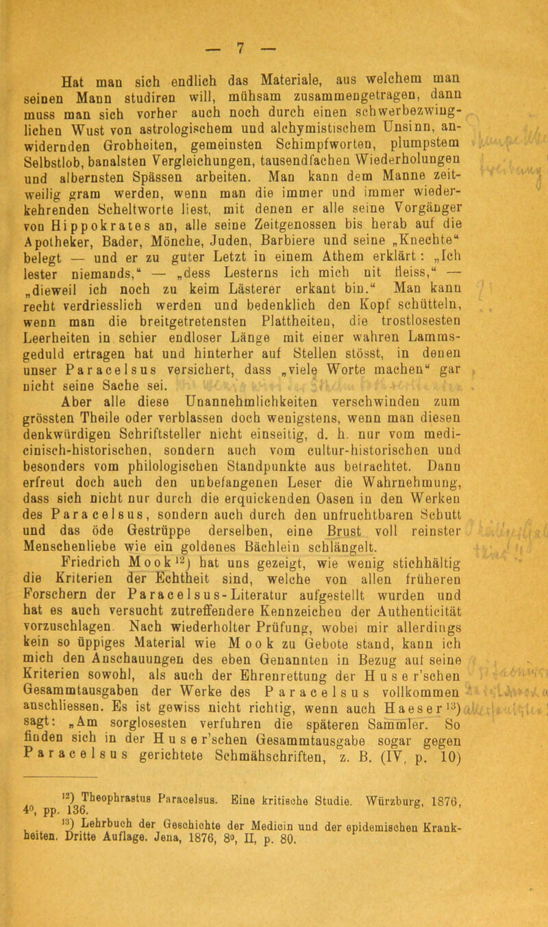 Hat man sich endlich das Materiale, aus welchem man seinen Mann studiren will, mühsam zusammengetragen, dann muss man sich vorher auch noch durch einen schwerbezwing- lichen Wust von astrologischem und alchymistischem Unsinn, an- widernden Grobheiten, gemeinsten Schimpfworten, plumpstem Selbstlob, banalsten Vergleichungen, tausendfachen Wiederholungen und albernsten Spässen arbeiten. Man kann dem Manne zeit- weilig gram werden, wenn man die immer und immer wieder- kehrenden Scheltworte liest, mit denen er alle seine Vorgänger von Hippokrates an, alle seine Zeitgenossen bis herab auf die Apotheker, Bader, Mönche, Juden, Barbiere und seine „Knechte“ belegt — und er zu guter Letzt in einem Athem erklärt: „Ich lester niemands,“ — „dess Lesterns ich mich uit tieiss,“ — „dieweil ich noch zu keim Lästerer erkant bin.“ Man kann recht verdriesslich werden und bedenklich den Kopf schütteln, wenn man die breitgetretensten Plattheiten, die trostlosesten Leerheiten in schier endloser Länge mit einer wahren Lamms- geduld ertragen hat und hinterher auf Stellen stösst, in denen unser Paracelsus versichert, dass „viele Worte machen“ gar nicht seine Sache sei. Aber alle diese Unannehmlichkeiten verschwinden zum grössten Theile oder verblassen doch wenigstens, wenn man diesen denkwürdigen Schriftsteller nicht einseitig, d. h. nur vom medi- cinisch-historischen, sondern auch vom cultur-historischen und besonders vom philologischen Standpunkte aus betrachtet. Dann erfreut doch auch den unbefangenen Leser die Wahrnehmung, dass sich nicht nur durch die erquickenden Oasen in den Werken des Paracelsus, sondern auch durch den unfruchtbaren Schutt und das öde Gestrüppe derselben, eine Brust voll reinster Menschenliebe wie ein goldenes Bächlein schlängelt. Friedrich Mook12) hat uns gezeigt, wie wenig stichhältig die Kriterien der Echtheit sind, welche von allen früheren Forschern der Parac e 1 su s-Literatur aufgestellt wurden und hat es auch versucht zutreffendere Kennzeichen der Authenticität vorzuschlagen Nach wiederholter Prüfung, wobei mir allerdings kein so üppiges Material wie Mook zu Gebote stand, kann ich mich den Anschauungen des eben Genannten in Bezug auf seine Kriterien sowohl, als auch der Ehrenrettung der H u s e r’schen Gesammtausgaben der Werke des Paracelsus vollkommen anschliessen. Es ist gewiss nicht richtig, wenn auch Haeser13) sagt: „Am sorglosesten verfuhren die späteren Sammler. So finden sich in der H u s e r’schen Gesammtausgabe sogar gegen Paracelsus gerichtete Schmähschriften, z. B. (IV, p. 10) 12)^heophrastiis Paracelsus. Eine kritische Studie. Würzburg, 1876, 4°, pp. 136. i-i) Lehrbuch der Geschichte der Medicin und der epidemischen Krank- heiten. Dritte Auflage. Jena, 1876, 8», II, p. 80.