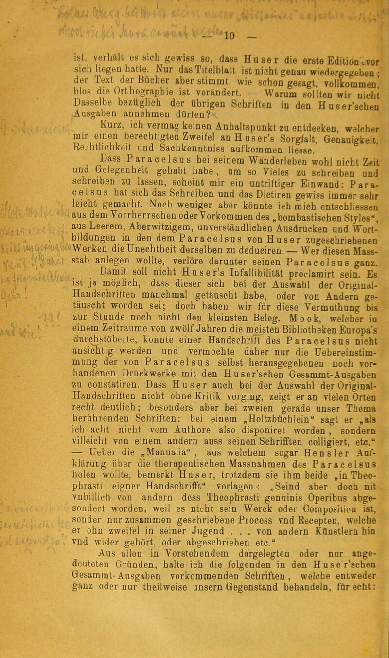 ist, verhält es sich gewiss so, dass Huser die erste Edition vor sich liegen hatte. Nur das Titelblatt ist nicht genau wiedergegeben ; der Text der Bücher aber stimmt, wie schon gesagt, vollkommen! blos die Orthographie ist verändert. — Warum sollten wir nicht Dasselbe bezüglich der übrigen Schriften in den Huser’schen Ausgaben anuehmen dürfen? Kurz, ich vermag keinen Anhaltspunkt zu entdecken, welcher mir einen berechtigten Zweifel anHuser’s Sorgfalt, Genauigkeit. Rechtlichkeit und Sachkenntniss aufkommen Messe. Dass Paracelsus bei seinem Wanderleben wohl nicht Zeit und Gelegenheit gehabt habe, um so Vieles zu schreiben und schreiben zu lassen, scheint mir ein uutriftiger Einwand: Para- celsus hat sich das Schreiben und das Dictiren gewiss immer sehr leicht gemacht. Noch weniger aber könnte ich mich entschliessen aus dem Vorherrschen oder Vorkommen des „bombastischen Styles“, aus Leerem, Aberwitzigem, unverständlichen Ausdrücken und Wort- bildungen in den dem Paracelsus von Huser zugeschriebenen Werken die Unechtheit derselben zu deduciren.— Wer diesen Mass- stab anlegen wollte, verlöre darunter seinen Paracelsus ganz. Damit soll nicht Huser’s Id fall i bi lität proclamirt sein. Es ist ja möglich, dass dieser sich bei der Auswahl der Original- Handschrifteu manchmal getäuscht habe, oder von Andern ge- täuscht worden sei; doch haben wir für diese Vermuthung bis zur Stunde noch nicht den kleinsten Beleg. Mook, welcher in einem Zeiträume von zwölf Jahren die meisten Bibliotheken Europa’s durchstöberte, konnte einer Handschrift des Paracelsus nicht ansichtig werden und vermochte daher nur die Uebereinstim- mung der von Paracelsus selbst herausgegebenen noch vor- handenen Druckwerke mit den Huser’schen Gesammt-Ausgaben zu constatiren. Dass Huser auch bei der Auswahl der Original- Handschriften nicht ohne Kritik vorging, zeigt er an vielen Orten recht deutlich; besonders aber bei zweien gerade unser Thema berührenden Schriften: bei einem „Holtzbüchlein“ sagt er „als ich acht nicht vom Authore also disponiret worden , sondern villeicht von einem andern auss seinen Schrifften colligiert, etc.“ — Ueber die „Manualia“ , aus welchem sogar Hensler Auf- klärung über die therapeutischen Massnahmen des Paracelsus holen wollte, bemerkt Huser, trotzdem sie ihm beide „in Tbeo- phrasti eigner Handschrift“ Vorlagen-: „Seind aber doch nit vnbillich von andern dess Theophrasti genuinis Operibus abge- sondert worden, weil es nicht sein Werck oder Composition ist, sonder nur zusammen geschriebene Process vnd Recepten, welche er ohn zweifei in seiner Jugend . . . von andern Künstlern hin vnd wider gehört, oder abgeschrieben etc.“ Aus allen in Vorstehendem dargelegten oder nur ange- deuteten Gründen, halte ich die folgenden in den Huser’schen Gesammt-Ausgaben vorkommenden Schriften, welche entweder ganz oder nur theilweise unsern Gegenstand behandeln, für echt: