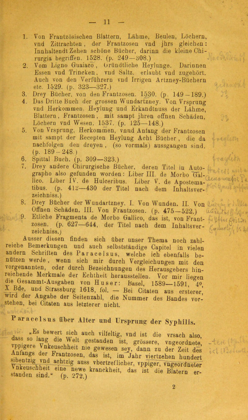 1. Von Französischen Blattern, Lähme, Beulen, Löchern, vnd Zittrachten, der Frantzosen vnd jhrs gleichen: Innhaltendt Zehen schöne Bücher, darinn die kleine Ohi- rurgia begriffen. 1528. (p. 249 — 808.) 2. Vom Ligno Guaiaco, Gründtliche Heylunge. Üariunen Essen vnd Trincken, vnd Saltz, erlaubt vnd zugehört. Auch von den Verführern vnd Irrigen Artzney-Büchern etc. 1529. (p. 323—327.) 3. Drey Bücher, von den Frantzosen. 1530. (p. 149 — 189.) 4. Das Dritte Buch der grossen Wundartzney. Von Vrsprung vnd Herkommen. Heylung und Erkandtnuss der Lähme, Blattern, Frantzosen, mit sampt jhren offnen Schäden, Löchern vnd Wesen. 1537. (p. 125—148.) 5. Von Vrsprung, Herkommen, vnnd Anfang der Frantzosen mit sampt der Recepten Heylung Acht Bücher , die da nachfolgen den dreyen , (so vormals) aussgangen sind (p. 189-248.) 6. Spittal Buch. (p. 309—323.) 7. Drey andere Chirurgische Bücher, deren Titel in Auto- grapho also gefunden worden: Liber III. de Morbo Gal- lico. Liber IV. de Hulceribus. Liber V. de Apostema- ^ tibus. (p. 412—430 der Titel nach dem Inhaltsver- zeichnis.) 8. Drey Bücher der Wundartzney. I. Von Wunden. II. Von Offnen Schäden. III. Von Frantzosen. (p. 475 — 522.) £u^w,’n.., 9. Etliche Fragmenta de Morbo Gallico, das ist, von Frant- 1 , * zosen. (p. 627—644, der Titel nach dem Inhaltsver- .'P'kV/ zeichniss.) Ausser diesen finden sich über unser Thema noch zahl- reiche Bemerkungen und auch selbstständige Capitel in vielen andern Schriften des Paracelsus, welche ich ebenfalls be- nützen werde , wenn sich mir durch Vergleichungen mit den vorgenannten, oder durch Bezeichnungen des Herausgebers hin- reichende Merkmale der Echtheit herausstelleu. Vor mir liegen die Gesammt-Ausgaben von Huser: Basel, 1589—1591 40 X. Bde, und Strassburg 1618, fol. — Bei Citaten aus ersterer wird der Angabe der Seitenzahl, die Nummer des Bandes vor- steilen, bei Citaten aus letzterer nicht. Paracelsus über Alter untl Ursprung der Syphilis. , ”Ef bew!rt auch vilfeltjg. vnd ist die vrsach also, ^ so lang die Welt gestanden ist, grössere, vngeordnete ppigere Vnkeuschheit nie gewesen sey, dann zu der Zeit des n angs der Frantzosen, das ist, im Jahr viertzehen hundert VnlD Zlgv1Kü<! achtzi§ auss vbertreflicher, vppiger, vngeordneter Vnkeuschheit eine newe kranckheit, das ist die Blatern er- standen sind.“ (p. 272.) 2