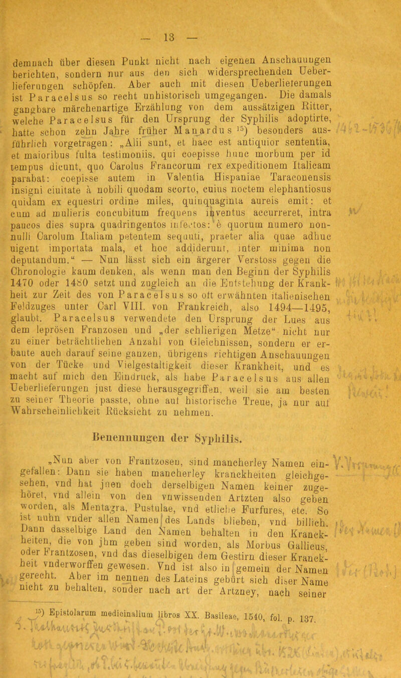 demnach über diesen Punkt nicht nach eigenen Anschauungen berichten, sondern nur aus den sich widersprechenden Ueber- lieferungen schöpfen. Aber auch mit diesen Ueberlieterungen ist Paracelsus so recht unhistorisch umgegangen. Die damals gangbare märchenartige Erzählung von dem aussätzigen Ritter, welche Paracelsus für den Ursprung der Syphilis adoptirte, hatte schon zehn Jahre früher Manardus15) besonders aus- führlich vorgetragen: „Alii sunt, et haec est antiquior sententia, et maioribus fulta testimoniis, qui coepisse hunc morbum per id tempus dicunt, quo Carolus Francorum rex expeditionem Italicam parabat: coepisse autem in Valentia flispaniae Taraeonensis insigni ciuitate ä nobili quodam scorto, cuius noctem elephantiosus quidam ex equestri ordine miles, quiuquaginta aureis emit: et cum ad mulieris concubitum frequens inventus accurreret, intra paucos dies supra quadringentos infeetos:'5 quorum numero non- nulli Carolum Italiam petentem sequuti, praeter alia quae adhuc uigent importata mala, et hoc addiderunt, mter minima non deputandum.“ — Nun lässt sich ein ärgerer Verstoss gegen die Chronologie kaum denken, als wenn man den Beginn der Syphilis 1470 oder 1480 setzt und zugleich an die Entstehung der Krank- heit zur Zeit des von Paracelsus so olt erwähnten italienischen Feldzuges unter Carl VIII. von Frankreich, also 1494—1495, glaubt. Paracelsus verwendete den Ursprung der Lues aus dem leprösen Franzosen und „der schlierigen Metze“ nicht nur zu einer beträchtlichen Anzahl von üleichnissen, sondern er er- baute auch darauf seine ganzen, übrigens richtigen Anschauungen von der Tücke und Vielgestaltigkeit dieser Krankheit, und° es macht auf mich den Eindruck, als habe Paracelsus aus allen Ueberlieferungen just diese herausgegriffen, weil sie am besten zu seiner Theorie passte, ohne aut historische Treue, ja nur auf Wahrscheinlichkeit Rücksicht zu nehmen. Benennungen cler Syphilis. »Nun aber von Frantzosen, sind mancherley Namen ein- ,. gefallen: Dann sie haben mancherley kranckheiten gleichge- sehen, vnd hat jnen doch derselbigen Namen keiner zuge- höret, vnd allein von den vnwissenden Artzten also geben vs orden, als Mentagra, Pustulae, vnd etliche Furfures, etc. So ist nuhn vnder allen Namen des Lands blieben, vnd billich. »? Dann dasselbige Land den Namen behalten in den Kranck- ’ heiten, die von jhm geben sind worden, als Morbus Gallicus oder Frantzosen, vnd das dieselbigen dem Gestirn dieser Kranck- heit vnderworffen gewesen. Vnd ist also in gemein der Namen y. ger^ht- A jer im nennen des Lateins gebürt sich diser Name nicht zu behalten, sonder nach art der Artzney, nach seiner !5) Epistolarum medieinalium übros XX. Basileae, 1540 fol n 137 ■ v i ’ * H ' r « ■% . 1 ' » w , 1 , > Sri*. • 1, n/ ' . vh fc-4'y... ,ri ultl s X Uj J; 7, n ,/ .. . . * * , . » V {