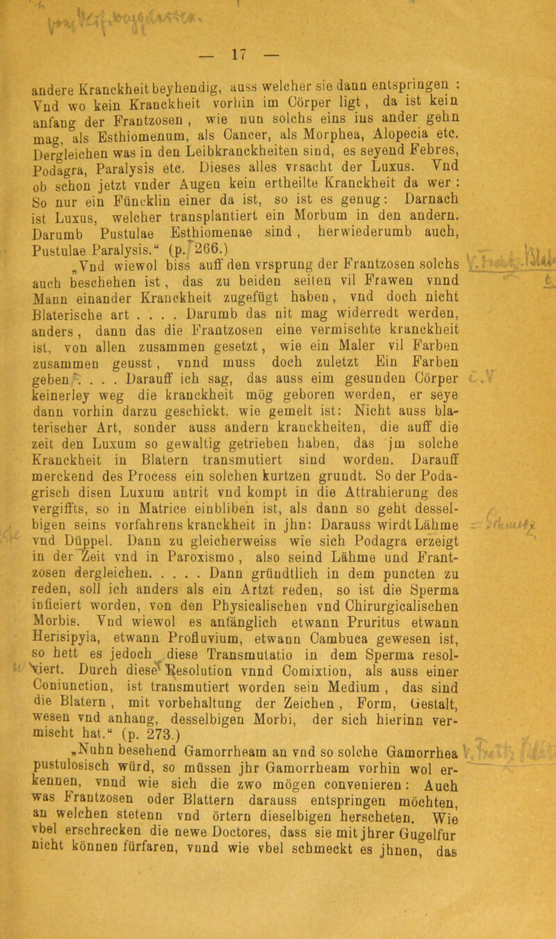 V 17 andere Kranckheit beyhendig, auss welcher sie dann entspringen : Vnd wo kein Kranckheit vorhin im Cörper ligt, da ist kein ant'an°- der Frantzosen , wie nun solchs eins ins ander gehn mag, 'als Esthiomenum, als Cancer, als Morphea, Alopecia etc. Dergleichen was in den Leibkranckheiten sind, es seyend Febres, Podagra, Paralysis etc. Dieses alles vrsacht der Luxus. Vnd ob schon jetzt vnder Augen kein ertheilte Kranckheit da wer : So nur ein Füncklin einer da ist, so ist es genug: Darnach ist Luxus, welcher transplantiert ein Morbum in den andern. Darumb Pustulae Esthiomenae sind, herwiederumb auch, Pustulae Paralysis.“ (p. 266.) hj . „Vnd wiewol biss auff den vrsprung der Frantzosen solchs auch beschehen ist, das zu beiden seiten vil Frawen vnnd Mann einander Kranckheit zugefügt haben, vnd doch nicht Blaterische art . . . . Darumb das nit mag widerredt werden, anders , dann das die Frantzosen eine vermischte kranckheit ist, von allen zusammen gesetzt, wie ein Maler vil Farben zusammen geusst, vnnd muss doch zuletzt Ein Farben geben '. . . . Darauff ich sag, das auss eim gesunden Cörper keinerley weg die kranckheit mög geboren werden, er seye dann vorhin darzu geschickt, wie gernelt ist: Nicht auss bla- terischer Art, sonder auss andern kranckheiten, die auff die zeit den Luxum so gewaltig getrieben haben, das jm solche Kranckheit in Blatern transmutiert sind worden. Darauff merckend des Process ein solchen kurtzen grundt. So der Poda- grisch disen Luxum antrit vnd kompt in die Attrahierung des vergiffts, so in Matrice einbliben ist, als dann so geht dessel- bigen seins vorfahrens kranckheit in jhn: Darauss wirdtLähme vnd Düppel. Dann zu gleicherweiss wie sich Podagra erzeigt in der Zeit vnd in Paroxismo , also seind Lähme und Frant- zosen dergleichen Dann grüudtlich in dem puncten zu reden, soll ich anders als ein Artzt reden, so ist die Sperma irificiert worden, von den Physicalischen vnd Chirurgicalischen Morbis. Vnd wiewol es anfänglich etwann Pruritus etwann Herisipyia, etwann Profluvium, etwann Cambuca gewesen ist, so hett es jedoch diese Transmutatio in dem Sperma resol- Viert. Durch diese' Kesolution vnnd Comixtion, als auss einer Coniunction, ist transmutiert worden sein Medium , das sind die Blatern, mit vorbehaltung der Zeichen , Form, (iestalt, wesen vnd anhang, desselbigen Morbi, der sich hierinn ver- mischt hat.“ (p. 273.) „Nuhn besehend Gamorrheam au vnd so solche Gamorrhea pustulosisch würd, so müssen jhr Gamorrheam vorhin wol er- kennen, vnnd wie sich die zwo mögen convenieren: Auch was krantzosen oder Blattern darauss entspringen möchten, an welchen stetenn vnd örtern dieselbigen herscheten. Wie vbel erschrecken die newe Doctores, dass sie mit jhrer Gugelfur Dicht können fürfaren, vnnd wie vbel schmeckt es jhnen^ das