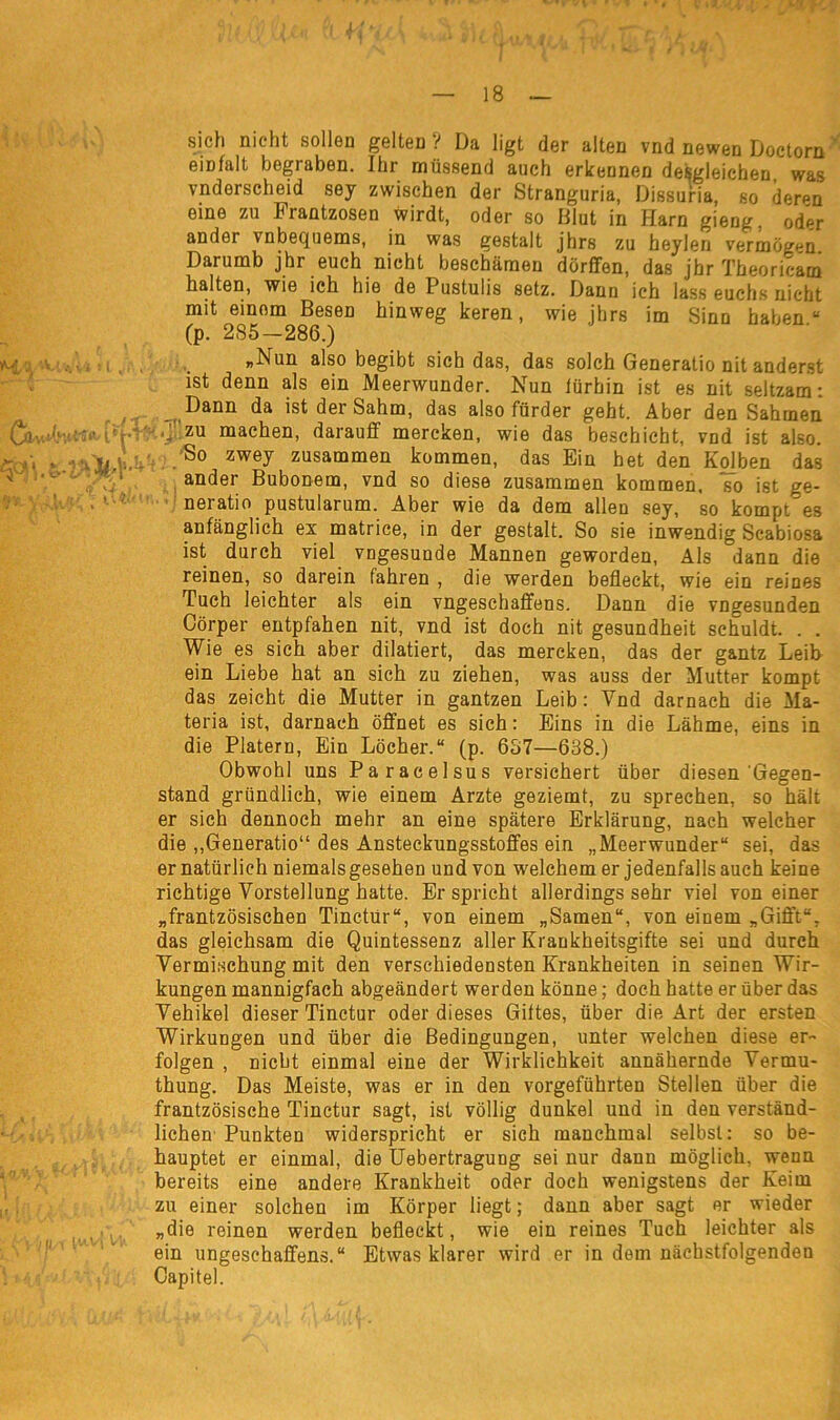 HV* sich nicht sollen gelten ? Da ligt der alten vnd newen Doctorn emfalt begraben. Ihr müssend auch erkennen desgleichen was vnderscheid sey zwischen der Stranguria, Dissuria, so deren eine zu Frantzosen wirdt, oder so Blut in Harn gieng, oder ander vnbequems, in was gestalt jhrs zu heylen vermögen. Darumb jhr euch nicht beschämen dörffen, das jhr Theoricam halten, wie ich hie de Pustulis setz. Dann ich lass euchs nicht mit einom Besen hinweg keren, wie jhrs im Sinn haben“ (p. 285—286.) „Nun also begibt sich das, das solch Generatio nit anderst ist denn als ein Meerwunder. Nun lürhin ist es nit seltzam: Dann da ist der Sahm, das also fürder geht. Aber den Sahmen zu machen, darauf mercken, wie das beschicht, vnd ist also. So zwey zusammen kommen, das Ein het den Kolben das ander Bubonem, vnd so diese zusammen kommen, so ist ge- neiatio pustularum. Aber wie da dem allen sey, so kompt es anfänglich ex matrice, in der gestalt. So sie inwendig Scabiosa ist durch viel vngesunde Mannen geworden, Als dann die reinen, so darein fahren , die werden befleckt, wie ein reines Tuch leichter als ein vngeschaffens. Dann die vngesunden Cörper entpfahen nit, vnd ist doch nit gesundheit schuldt. . . Wie es sich aber dilatiert, das mercken, das der gantz Leib ein Liebe hat an sich zu ziehen, was auss der Mutter kompt das zeicht die Mutter in gantzen Leib: Vnd darnach die Ma- teria ist, darnach öffnet es sich: Eins in die Lähme, eins in die Platern, Ein Löcher.“ (p. 657—638.) Obwohl uns Paracelsus versichert über diesen Gegen- stand gründlich, wie einem Arzte geziemt, zu sprechen, so hält er sich dennoch mehr an eine spätere Erklärung, nach welcher die „Generatio“ des Ansteckungsstoffes ein „Meerwunder“ sei, das er natürlich niemals gesehen und von welchem er jedenfalls auch keine richtige Vorstellung hatte. Er spricht allerdings sehr viel von einer „frantzösischen Tinetür“, von einem „Samen“, von einem „Gifft“. das gleichsam die Quintessenz aller Krankheitsgifte sei und durch Vermischung mit den verschiedensten Krankheiten in seinen Wir- kungen mannigfach abgeändert werden könne; doch hatte er über das Vehikel dieser Tinctur oder dieses Giftes, über die Art der ersten Wirkungen und über die Bedingungen, unter welchen diese er- folgen , nicht einmal eine der Wirklichkeit annähernde Vermu- thung. Das Meiste, was er in den vorgeführten Stellen über die frantzösische Tinctur sagt, ist völlig dunkel und in den verständ- lichen Punkten widerspricht er sich manchmal selbst: so be- hauptet er einmal, die Uebertragung sei nur dann möglich, wenn bereits eine andere Krankheit oder doch wenigstens der Keim zu einer solchen im Körper liegt; dann aber sagt er wieder „die reinen werden befleckt, wie ein reines Tuch leichter als ein ungesehaffens.“ Etwas klarer wird er in dem nächstfolgenden Capitel.