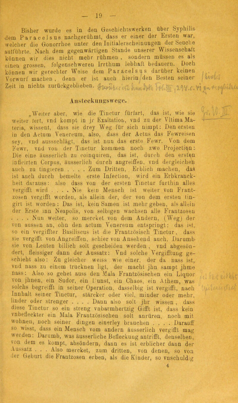 Bisher wurde es in den Geschichtswerken über Syphilis- dem Paracelsus nachgerühmt, dass er einer der Ersten war, welcher die Gonorrhoe unter den Initialerscheinungen der Seuche autführte. Nach dem gegenwärtigen Stande unserer Wissenschaft können wir dies nicht mehr rühmen , sondern müssen es als einen grossen, folgenschweren Irrthum lebhaft bedauern. Doch können wir gerechter Weise dem Paracelsus darüber keinen Vorwurf machen . denn er ist auch hierin den Besten seiner Zeit in nichts zurückgeblieben. \ ... ■; u/ c> yi Ansteckungswcgc. „Weiter aber, wie die Tinctur fürfart, das ist, wie sie weiter fei t, vnd kompt in jr Exaltation, vnd zu der VItima Ma- teria, wisseut, dass sie drey Weg für sich nimpt: Den ersten in den Actum Veuereum, also, dass der Actus das Fewreisen sey, vnd aussschlägt, das ist nun das erste Fewr. Von dem Fewr, vnd von der Tinctur kommen noch zwo Projectiqn:. Die eine äusserlich zu coinquiren, das ist, durch deu ersten inficirten Corpus, äusserlich durch angreiffen, vnd dergleichen auch zu tingieren .... Zum Dritten, Erblich machen, daA ist auch durch bemelte erste Infection, wird ein Erbkranck- heit darauss: also dass von der ersten Tinctur furthin alles vergifft wird .... Nie kein Mensch ist weiter von Frant- zosen vergifft worden, als allein der, der von dem ersten tin- girt ist worden: Das ist, kein Samen ist mehr geben, als allein der Erste inn Neapolis, von selbigen wachsen alle Frantzoseu .... Nun weiter, so mercket von dem Andern, (Weg) der von aussen an, ohn den actum Venereum entspringt: das ist, so ein vergiffter Basiliscus ist die Frantzösisch Tinctur, dass sie vergifft von Angreiffen, schier von Ansehend auch. Darumb- sie von Leuten billich solt gescheiden werden , vnd abgeson- dert, fleissiger dann der Aussatz: Vnd solche Vergifftung ge- schieht also: Zu gleicher weiss wie einer, der da nass ist,, vnd nass zu einem trucknen ligt, der macht jhn sampt jhme nass: Also so gehet auss den Mala Französischen ein Liquor von jhnen, ein Sudor, ein Dunst, ein Chaos, ein Athem, was solchs begreifft in seiner Operation, dasselbig ist vergifft, nach Innhalt seiner Tinctur, stärcker oder viel, minder oder mehr, linder oder strenger .... Dann also solt jhr wissen , dass diese Tinctur so ein streng vnbarmhertzig Gifft ist, dass kein vnbefleckter ein Mala Frautzösischeu solt anrüren, noch mit wohnen, noch seiner dingen einerley brauchen .... Darauf!' so wisst, dass ein Mensch vom andern äusserlich vergifft mag werden: Darumb, was äusserliche Befleckung antrifft, denselben, von dem es kompt, absöndern, dann es ist erblicher daun der Aussatz . . . Also mercket, zum dritten, von denen, so von 'er Geburt die Frantzoseu erben, als die Kinder, so vnschuldig 4