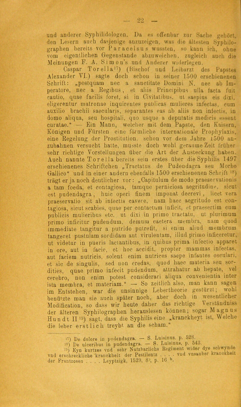 und anderer Syphilidologen. Da es offenbar zur Sache gehört, den Lesern auch dasjenige anzuzeigen, was die ältesten Syphilo- graphen bereits vor Paracelsus wussten, so kann ich, ohne vom eigentlichen Gegenstände abzuweichen, zugleich auch die Meinungen F. A. Simou’s und Anderer widerlegen. Caspar Torelia17) (Bischof und Leibarzt des Papstes Alexander VI.) sagte doch schon in seiner 1500 erschienenen Schrift: „postquam nec a sauctitate Domini N. nec ab Im- peratore, nec a Regibus, et ahis Principibus ulla facta fuit eautio, quae facilis f'oret, si in Civitatibus, ut saepius eis dixi, eligerentur matronae inquireutes publicas rauheres intectas. cum auxilio brachii saecularis, separantes eas ab aliis non infectis. in domo aliqua, seu hospitali, quo usque a deputatis medieis essent curatae.“ — Ein Mann, welcher mit dem Papste, den Kaisern, Königen und Fürsten eine förmliche internationale Prophylaxis, eine Regelung der Prostitution, schon vor dem Jahre 1500 an- zubahnen versucht hatte, musste doch wohl geraume Zeit früher sehr richtige Vorstellungen über die Art der Ansteckung haben. Auch nannte T o r e 1 la bereits sein erstes über die Syphilis 1497 erschienenes Schriftchen „Tractatus de Pudendagra seu Morbo Gallico“ und in einer andern ebenfalls 1500 erschienenen Schrift '■') trägt er ja noch deutlicher vor : „Oapitulum de modo praeservationis a tarn foeda, et contagiosa, tamque perniciosa aegritudinc. sicut est pudendagra , huic operi finem iinpouat decrevi , licet vera praeservalio sit ab inlectis cavere, nam haec aegritudo est con- tagiosa, sicut scabies, quae per contactum inficit, et praesertim cum publicis mulieribus etc. ut dixi in primo tractatu, ut plurimum primo inficitur pudendum, demuiu caetera membra, nam quod immediate tangitur a putrido pulrefit, si enim aliud membrum tangeret pustulam sordidam aut virulentam, illurl primo inüceretur, ut videtur in pueris lactautibus, in quibus prima infectio apparet in ore, aut in faeie, et hoc accidit, propter mammas intectas. aut faeiem nutricis, solent enim nutrices saepe infantes osculari, et sic de singulis, sed non eredas, quod haec materia seu sor- dities, quae primo infecit pudendum, attrahatur ab hepate, vel cerebro, non enim potest considerari aliqua conveuientia inter ista membra, et materiam.“ — So zeitlich also, man kann sagen im Entstehen, war die unsinnige Lebertheorie gestürzt; wohl benützte mau sie auch später noch, aber doch in wesentlicher Modificatiou, so dass wir heute daher das richtige Wistäuduiss der älteren Syphilographen herauslesen können; sogar Magnus Hundt II io) sagt, dass die Syphilis eine „kranckheyt ist, Welche die leber erstlich treybt an die schäm.“ 17) Do dolore in pudendagra. — S. Luisinus. p. 52b. ■8) De ulceribus in pudendagra. — S. Luisinus, p. 543 )3) Eyn kurtzes vnd sehr Nutzbarliehs Regiment wider dye schwynde vnd erschreckliche kranckheit der Pestilentz • • • • vu(l vnsauber kranckheit der Frantzosen .... Leyptzigk, 1529, 8>, p. 16 b.