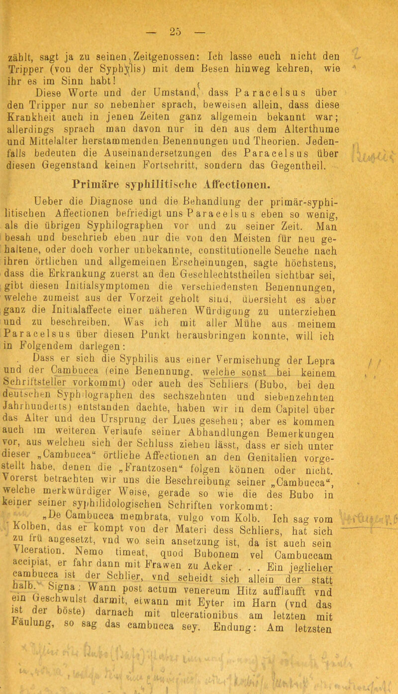 zählt, sagt ja zu seinen. Zeitgenossen: Ich lasse euch nicht den Tripper (vou der Syphilis) mit dem Besen hinweg kehreD, wie ihr es im Sinn habt! , Diese Worte und der Umstand,' dass Paracelsus über den Tripper nur so nebenher sprach, beweisen allein, dass diese Krankheit auch in jenen Zeiten ganz allgemein bekannt war; allerdings sprach man davon nur in den aus dem Alterthume und Mittelalter herstammenden Benennungen und Theorien. Jeden- falls bedeuten die Auseinandersetzungen des Paracelsus über diesen Gegenstand keinen Fortschritt, sondern das Gegentheil. Primäre syphilitische Affectionen. Ueber die Diagnose und die Behandlung der primär-syphi- litischen Affectionen befriedigt uns P ara c e ls u s eben so wenig, als die übrigen Syphilographen vor und zu seiner Zeit. Man besah und beschrieb eben nur die von den Meisten für neu ge- haltene, oder doch vorher unbekannte, constitutioneile Seuche nach ihren örtlichen und allgemeinen Erscheinungen, sagte höchstens, dass die Erkrankung zuerst an den Geschlechtsteilen sichtbar sei, gibt diesen Initialsymptomen die verschiedensten Benennungen, welche zumeist aus der Vorzeit geholt siud, übersieht es aber ganz die Initialaffecte einer näheren Würdigung zu unterziehen und zu beschreiben. Was ich mit aller Mühe aus meinem Paracelsus über diesen Punkt herausbringen konnte, will ich in Folgendem darlegen: Dass er sich die Syphilis aus einer Vermischung der Lepra und der Cambucca feine Benennung, welche sonst bei keinem Schriftsteller vorkoramt) oder auch des Schliers (Bubo, bei den deutschen Syphilographen des sechszehnten und siebenzehnten Jahrhundertsj entstanden dachte, haben wir in dem Gapitel über das Alter und den Ursprung der Lues gesehen; aber es kommen auch im weiteren Verlaufe seiner Abhandlungen Bemerkungen vor, aus welchen sich der Schluss ziehen lässt, dass er sich unter diesei „Cambucca“ örtliche Affectionen an den Genitalien vorge- stellt habe, denen die „Frantzosen“ folgen können oder nicht. Vorerst betrachten wir uns die Beschreibung seiner „Cambucca“ welche merkwürdiger Weise, gerade so wie die des Bubo in keiner seiner syphilidologischen Schriften vorkommt: „De Cambucca membrata, vulgo vom Kolb. Ich sa°' vom Kolben, das er kompt von der Materi dess Schliers, hat sich zu irü angesetzt, vnd wo sein ansetzung ist, da ist auch sein ceration. Lerno timeat, quod Bubonem vel Cambuccam accipiat, er fahr dann mit Frawen zu Acker ... Ein ieolicher cambucca ist der Schlier, vnd scheidt sich allein der statt a ' k‘&Da; Wann post actum venereum Hitz auflflauflft vnd ein Geschwulst darmit, etwann mit Eyter im Harn (vnd das 11. 161 darnach mit ulcerationibus am letzten mit haulung, so sag das cambucca sey. Endung: Am letzsten