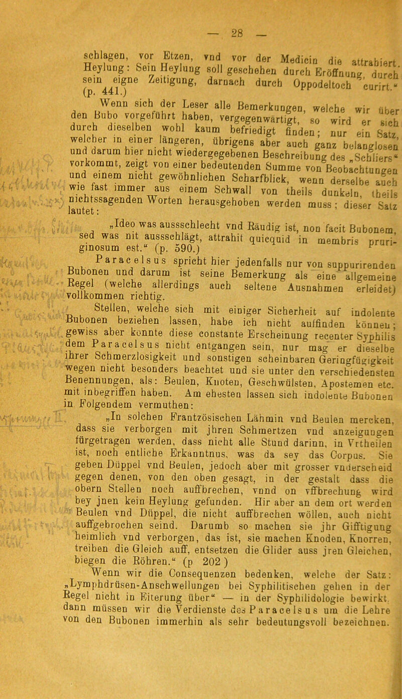 schlageo, vor tuen, vnd vor der Mediein die «tradiert Heylung: Sein Heylung soll geschehen durctr Eröffnung durch \Ti4l'fe g“ng' d“r“lch d“rel> Oppodeltoeh eurirt ■ Wenn sichi der Leser alle Bemerkungen, welche wir über den Bubo vorgefuhrt haben, vergegenwärtigt, so wird er sich durch dieselben wohl kaum befriedigt Süden; nur ein Sau welcher in einer längeren, übrigens aber auch ganz belanglosen und darum hier nicht wiedergegebenen Beschreibung des Schliers* vorkommt, zeigt von einer bedeutenden Summe von Beobachtungen und einem nicht gewöhnlichen Scharfblick, wenn derselbe auch wie fast immer aus einem Schwall von theils dunkeln ibeil« nichtssagenden Worten herausgeboben werden muss; dieser Salz „Ideo was ausssehlecht vnd Eäudig ist, non facit Bubonem sed was mt aussschlagt, attrahit quicquid in metnbris oruri- ginosum est.“ (p. 590.) F Paracelsus spricht hier jedenfalls nur von suppurirenden Bubonen und darum ist seine Bemerkung als eine allgemeine Kegel (welche allerdings auch seltene Ausnahmen erleidet) vollkommen richtig. J Stellen, welche sich mit einiger Sicherheit auf indolente Bubonen beziehen lassen, habe ich nicht auffinden können- gewiss aber konnte diese constante Erscheinung recenter Syphilis dem Paracelsus nicht entgangen sein, nur mag er dieselbe ihrer Schmerzlosigkeit und sonstigen scheinbaren Geringfügigkeit wegen nicht besonders beachtet und sie unter den verschiedensten Benennungen, als: Beulen, Knoten, Geschwülsten, Apostemen etc. mit inbegriffen haben. Am ehesten lassen sich indolente Bubonen in Folgendem vermuthen: „In solchen Frantzösischen Lähmin vnd Beulen mercken. dass sie verborgen mit jhren Schinertzen vnd anzeigungen fürgetragen werden, dass nicht alle Stund darinn, in Vrtheilen ist, noch entliehe Erkanntnus, was da sey das Corpus. Sie geben Düppel vnd Beulen, jedoch aber mit grosser vnderscheid gegen denen, von den oben gesagt, in der gestalt dass die obern Stellen noch auflbreeben, vnnd on vffbreehung wird bey jnen kein Heylung gefunden. Hir aber an dem ort werden Beulen vnd Düppel, die nicht auffbrechen wollen, auch nicht auffgebrochen seind. Darumb so machen sie jhr Gifftigung heimlich vnd verborgen, das ist, sie machen Knoden, Knorren, treiben die Gleich auff, entsetzen die Glider auss jren Gleichen, biegen die Röhren.“ (p 202 ) Wenn wir die Consequenzen bedenken, welche der Satz: „Lymphdrüsen-Anschwellungen bei Syphilitischen gehen in der Regel nicht in Eiterung über“ — in der Syphilidologie bewirkt, dann müssen wir die Verdienste des P a race ls u s um die Lehre von den Bubonen immerhin als sehr bedeutungsvoll bezeichnen.