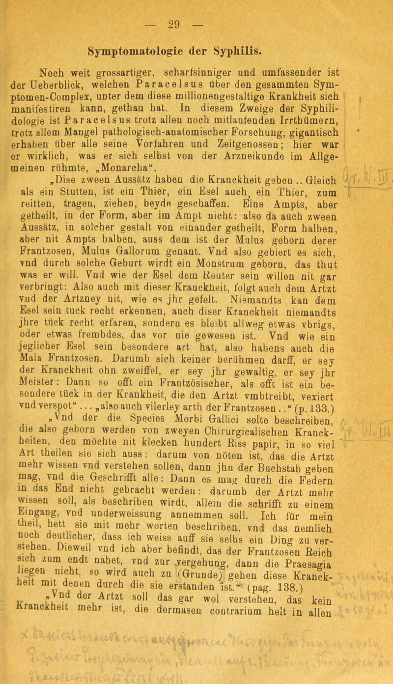 Symptomatologie der Syphilis. Noch weit grossartiger, scharfsinniger und umfassender ist der Ueberblick, welchen Paracelsus über den gesammten Sym- ptomen-Coraplex, unter dem diese millionengestaltige Krankheit sich manifestiren kann, gethan hat. ln diesem Zweige der Syphili- dologie ist Paracelsus trotz allen noch mitlaufenden Irrthümern, trotz allem Mangel pathologisch-anatomischer Forschung, gigantisch erhaben über alle seine Vorfahren und Zeitgenossen; hier war er wirklich, was er sich selbst von der Arzneikunde im Allge- meinen rühmte, „Monarcha“. „Dise zween Aussatz haben die Kranckheit geben .. Gleich als ein Stutten, ist ein Thier, ein Esel aueh^ ein Thier, zum reitten, tragen, ziehen, beyde geschaffen. Eins Arnpts, aber getheilt, in der Form, aber im Ampt nicht: also da auch zween Aussatz, in solcher gestalt von einander getheilt, Form halben, aber nit Ampts halben, auss dem ist der Mulus geborn derer Frantzosen, Mulus Gallorum genant. Vnd also gebiert es sich, vnd durch solche Geburt wirdt ein Monstrum geborn, das thut was er will. Vnd wie der Esel dem Reuter sein willen nit gar verbringt: Also auch mit dieser Kranckheit, folgt auch dem Artzt vud der Artzney nit, wie es jhr gefeit. Niemandts kan dem Esel sein tuck recht erkennen, auch diser Kranckheit niemandts jhre tück recht erfaren, sondern es bleibt allweg etwas vbrigs, oder etwas frembdes, das vor nie gewesen ist. Vnd wie ein jeglicher Esel sein besondere art hat, also habens auch die Mala Frantzosen. Darumb sich keiner berühmen darff, er sey der Kranckheit ohn zweiffel, er sey jhr gewaltig, er sey jhr Meister: Dann so offt ein Französischer, als offt ist ein be- sondere tück in der Krankheit, die den Artzt vmbtreibt, vexiert vnd verspot“... „also auch vilerley arth der Frantzosen ..“ (p. 133.) „Vnd der die Species Morbi Gallici solte beschreiben, die also geborn werden von zweyen Ohirurgicalischen Kranck- beiten, den möchte nit klecken hundert Riss papir, in so viel Art theilen sie sich auss : darum von nöten ist, das die Artzt mehr wissen vnd verstehen sollen, dann jhn der Buchstab geben mag, vnd die Gescbrifft alle: Dann es mag durch die Federn in das End nicht gebracht werden: darumb der Artzt mehr wissen soll, als beschriben wirdt, allein die schrifft zu einem Eingang, vnd underweissung annemmen soll. Ich für mein theil, hett sie mit mehr Worten beschriben, vnd das nemlich noch deutlicher, dass ich weiss auff sie selbs ein Ding zu ver- stehen. Dieweil vnd ich aber befindt, das der Frantzosen Reich sich zum endt nahet, vnd zur Vergehung, dann die Praesagia liegen nicht, so wird auch zu (Grunde) gehen diese Kranck- ßeit mit denen durch die sie erstanden Ist.“' (pag. 138.) „ nd der Artzt soll das gar wol verstehen, das kein Kranckheit mehr ist, die dermasen contrarium heit in allen