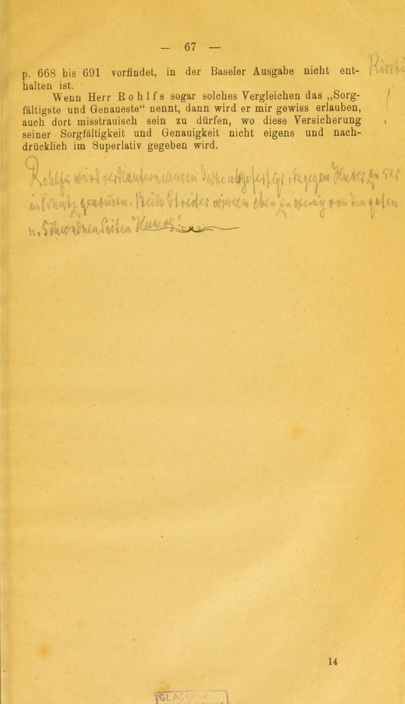 p. 668 bis 691 vorfiudet, in der Baseler Ausgabe nicht ent- [ V halten ist. Wenn Herr Rohlfs sogar solches Vergleichen das „Sorg- fältigste uDd Genaueste“ nennt, dann wird er mir gewiss erlauben, auch dort misstrauisch sein zu dürfen, wo diese Versicherung , seiner Sorgfältigkeit und Genauigkeit nicht eigens und nach- drücklich im Superlativ gegeben wird. : i l. • |\fl h 1mA; l V tV < - V- T- • » $ '•ri —U < . fl\ • i ■ _ 14 . I