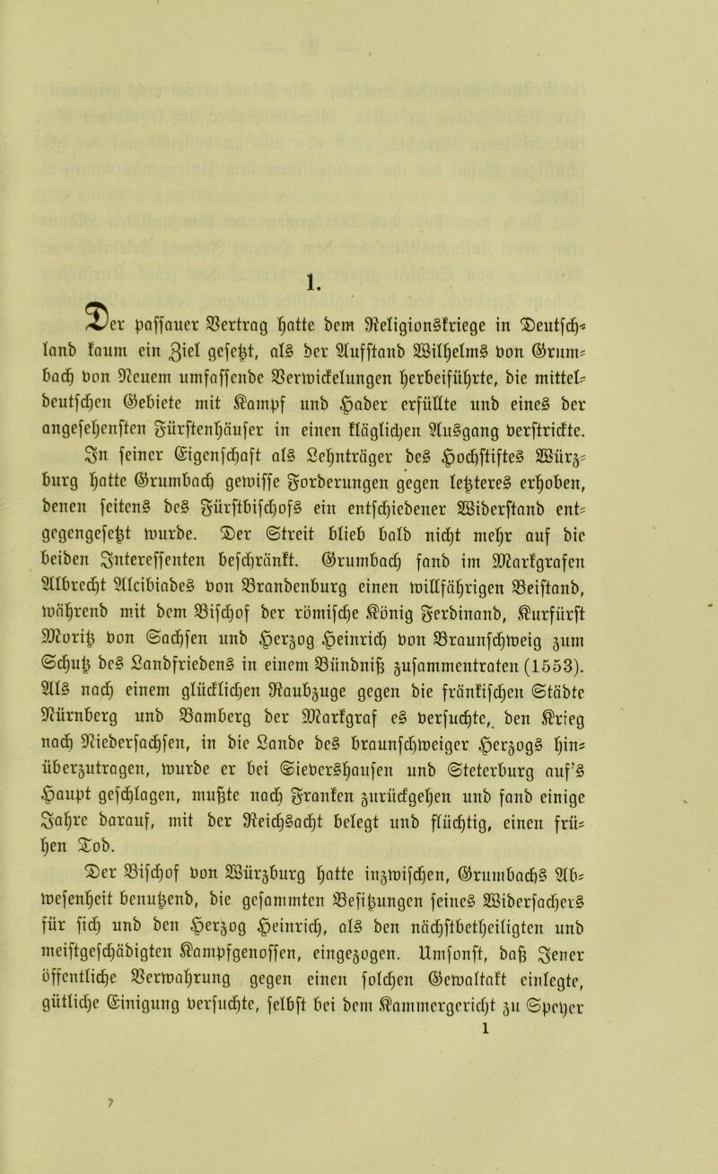 poffauer SSertrog Ijatte bcm SteligionSfriege in SDeutfc^^ lanb faum ein ^iel gefegt, al§ ber 5Iufftanb SBili^elmg bon ®rnm? bod§ bon Dienern umfaffenbe S^erUiidfelungen l^erbeifüfjrte, bie mittet- beutfc^en (Gebiete mit ^oinpf nnb §aber erfüllte unb eine§ ber angefetjenften ^ürftenl^äufer in einen flögtidjen 5Ut§gang berftridte. ^n feiner ©igenfcCjoft qI§ Se^^nträger be§ §ocbftifte§ 2öür§? bürg l^atte ©rumbod) gemiffe gorberungen gegen le^tereg er]§oben, benen feiten§ be§ Sürftbifdjofg ein entfc^iebener SBiberftanb ent^ gegengefe|t mürbe. S)er ©treit blieb halb nid^t mel)r auf bie beiben ^ntereffenten befd)ränft. ©rumbad) fanb im $0^arfgrafen 5Ilbrec^t 5llcibiabe§ bon ^ranbenburg einen millfä!§rigen ^eiftanb, mäl^renb mit bem 33ifd)of ber römifdje ^önig f^erbinanb, i^urfürft 9}?ori^ bon ©ad^fen unb ^er^og §einrid) bon S3raunfd^meig §iim ©c^u^ be§ Sanbfrieben^ in einem 93nnbnig pfammentraten (1553). 2ll§ nad§ einem glüdlidien 9^anb§uge gegen bie fränüfdjen ©täbte D^ürnberg unb Bamberg ber S^^arfgraf e§ berfuc^te,^ ben ^rieg na(b S^ieberfad^fen, in bie Sanbe be§ braunfd)meiger §et§og§ Ijin? übergutragen, mürbe er bei ©ieberS^aufen unb ©teterburg auf§ ^aupt gefc^lagen, mu^te nadb gronlen gurüdgeljen unb fonb einige Sa^re barauf, mit ber $Reid}§ad^t belegt unb flüchtig, einen frü^ 2:^ob. ©er 35ifd)of bon 2öür§burg ^atte iugmifdjen, ©rumbad)§ 3lb? mefen'^eit benu^enb, bie gefammten ^efi|ungen feinet S23iberfad)cr§ für fidt) unb ben ^er^og ^einrid), al§ ben nöd)ftbetl)eiligten unb meiftgefc^äbigten ^ampfgenoffen, einge5ogen. Umfonft, baß ^-ener bffentli^e S5erma:^rung gegen einen fold)en ©emaltaft einlegte, gütliche ©inigung berfud^te, felbft bei bcm .^ammergcrid)t 51t ©peijcr