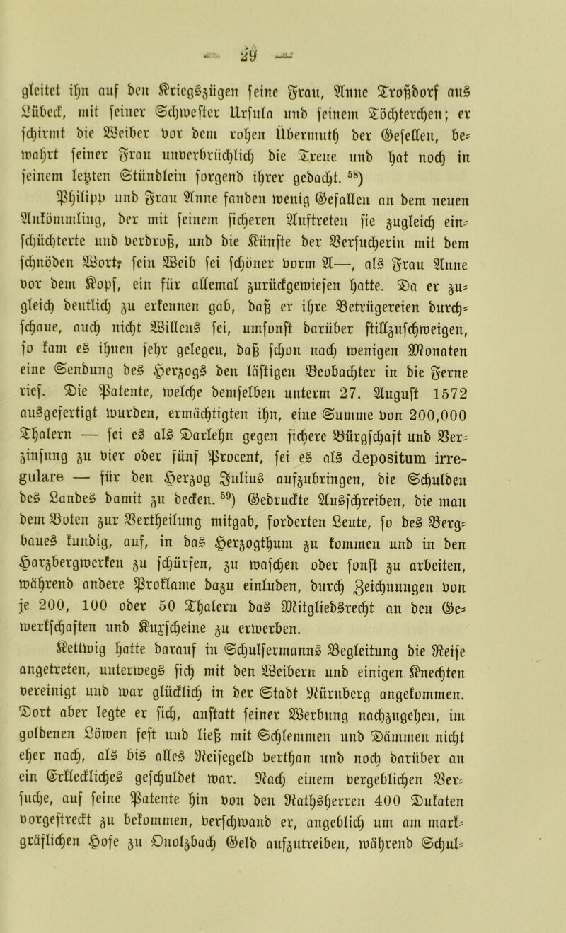 gleitet i()n auf beii ^rieg§5Ügen feine grau, 5(uiie ^JroPorf au^ Sübeif, mit feiner @d)meftcr Urfnta nnb feinem 3^öd)terc^en; er fdjirmt bie Söeibcr bor bem rotten Übermut^ ber Gefeiten, be? morjrt feiner g-ran unberbrnc^lid) bie 2:rene nnb Ijat noc^ in feinem letzten ©tünbteiu forgenb if;rer gebad)t. ^t)itipp nnb ^'rou 5(nne fanben inenig (S^efalleit nn bem neuen Stnfömmling, ber mit feinem fid)eren 5(uftreten fie pgleic^ ein^ fd)üd)terte nnb berbrog, nnb bie fünfte ber ^erfuc^erin mit bem fdjnöben Söort? fein Söeib fei fd^oner borm %—, at§ grau 5lnne bor bem ^opf, ein für allemal gurüdgemiefen l;atte. ®a er §u^ gleich beutlic^ §n erfennen gab, baß er iljre S3etrügereien burcß= feßaue, audj nießt 2öilCen§ fei, umfonft barüber ftiH§nfd§tt)eigen, fo tarn e§ il^nen feljr gelegen, baß feßon naeß wenigen 5D?onaten eine ©enbung be§ §erjog§ ben läftigen ^eobaeßter in bie gerne rief. ®ie patente, n)eld}e bemfelben unterm 27. Sluguft 1572 auSgefertigt mürben, ermäeßtigten ißn, eine ©nmme bon 200,000 Stßatern — fei e§ al§> ^arleßn gegen fidßere ^nrgfcßoft nnb ^er^^ ginfung §u hier ober fünf ^rocent, fei e§ al§ depositum irre- guläre — für ben §er§og ^idiu§ auf§ubringen, bie ©cßulben be§ SanbeS bamit p beden. ©ebrudte 3lu§fcßreiben, bie man bem 95oten §ur ^Sertßeilung mitgab, forberten ßeute, fo be§ 33erg^ bane§ funbig, auf, in ba§ ^erjogtßum ju fommen nnb in ben §ar§bergmerfen gu feßürfen, gu mafeßen ober fonft §u arbeiten, mäßrenb anbere ^roflame bajn einluben, bnreß ^cid^nungen bon je 200, 100 ober 50 ^^ßolern ba§ ä)?itglieb§re(^t an ben merffeßaften nnb ^ujfcßeine p ermerben. ^ettmig ßatte baranf in ©cßulfermann§ S3egleitnng bie Steife angetreten, untermegS fieß mit ben SBeibern nnb einigen ^neeßten bereinigt nnb mar glüdtid) in ber ©labt 9?ürnberg angelommen. S)ort aber legte er fieß, anftatt feiner SBerbung nad;§ugeßen, im golbenen Sömen feft nnb ließ mit ©eßtemmen nnb dämmen nießt eßer naeß, alS bi§ aüe§ 9^eifegelb bertßan nnb noeß barüber an ein (SrftedlicßeS gefcßulbet mor. 9^acß einem bergeblicßen ^er^ fueße, auf feine g^atente ßin bon ben 9ftatß§ßerren 400 2)ufaten borgeftredt §n befommen, berfeßmanb er, angebtieß um am niarf^ gräfließen §ofe 511 Dnolgbacß @elb aufjutreiben, mäßrenb ©cßul=