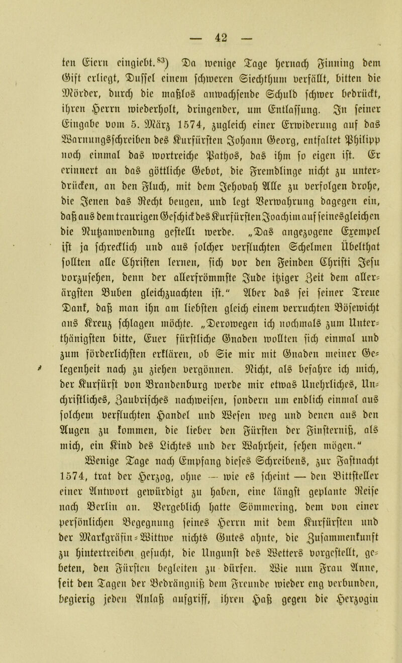 tcu ($iciu cingicbt.^^) incnige 3!^nge Ijcrncic^ giiming bem (^ift erliegt, ®u[[et einem fd)ii)eren ©ied)tfjum berfnllt, bitten bie ^9?örber, biird) bie nm^loS aninac^fenbe ©c^ulb fdjmer bebrüdt, il)ren §errn mieberl^olt, bringenber, um (Sntloffung. ^n feiner ISingnbc bom 5. SO^örj 1574, jngleic^ einer ©rmiberung auf ba§ 2öarnung§fc^reiben be§ ^urfürften ^of)ann ©eorg, entfaltet ^^ilipp nod) einmal ba§ mortreic^e ^at^o§, ba§ i§m fo eigen ift. (£r erinnert an ba§ göttliche (^ebot, bie ^remblinge nic§t §u unter? brüden, an ben ^lud^, mit bem ^e’^oba'^ ^lle §u berfolgen bro!^e, bie ba§ Ü^ec^t beugen, unb legt 53erma’^rung bagegen ein, bagau§ bem traurigen ®efc^idbe§^urfürftenSoad)im auf feineSgleic^en bie S^u^anmenbung geftedt merbe. ,,^a§ angejogene (Syempel ■ ift ja fd)recflid) unb au§ folc^er berflud)ten ©c^elm.en Übelt^at füllten ade ß^^riften lernen, fief) bor ben geinben (J^rifti gefu bor^ufel^en, benn ber aderfrömmfte gube i|iger ^cm ader? ärgften Silben gleid)5uac^ten ift.'' 5lber ba§ fei feiner 3^reue ®ant, bag man i§n am liebften gleich einem berrudjten Söferoid^t an§ ^reu§ fchlagen möchte, „^eromegen id; nochmals jum Unter? thänigften bitte, (Suer fürftliche ©naben modten fich einmal unb §um förberlichften erllären, ob @ie mir mit ©naben meiner ©e? * legenheit nad) 5U jiehen bergönnen. 9Ucht, al§ befahre ich ber ^urfürft bon Sranbenburg merbe mir etma§ Unehrliche^, Un? d)i’iftliche§, 3^iubrifche§ nad)tbeifen, fonbern um enblich einmal au§ fold)em berfludjten §anbel nnb SBefen ineg unb benen an§ ben klugen ju lommen, bie lieber ben gürften ber ginfterni^, al§ mich, ßidhte§ unb ber Söahrheit, fehen mögen. SSenige ^age nad) ©mpfang biefe§ ©chreibenS, jur gaftnad)t 1574, trat ber ^er^og, ohne — mie e§ fd)eint — ben Sittfteder einer 31ntiüort geiüürbigt 5U lüngft geplante Üteife nach Serlin an. Sergeblid) ©ömmering, bem bon einer perfönlid)en Segegnung feine§ §errn mit bem ^nrfnrften unb ber 99?arfgrcifin ? Söittme nichts @ute§ al)nte, bie 3ufiimi»enfunft 511 hibtertreibni gefud)t, bie llngnnft be§ 3Better§ borgeftedt, ge? beten, ben gnrften begleiten 511 bürfen. äöie nun grau *i)lune, feit ben Stagen ber Sebrängnijj bem grennbe mieber eng berbunben, begierig jeben 5lnla^ nufgriff, ihren ^aß gegen bie §cr5ogin