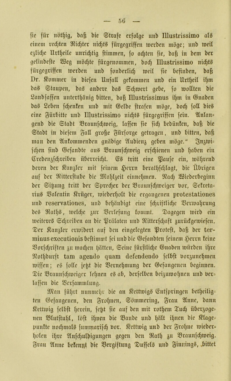 50' ftc für bng bie ©träfe erfotge uub Illustrissimo at§ einem rccfjtcn 9?icf)ter nichts fürgegriffeu tnerben möge; iinb meit e^Iicfic Urtl^eile unridf)tig ftimmen, fo achten fie, bo§ in bem ber geliiibefte SBeg mödjte fürgenommen, boef) Illustrissimo ni(^t§ fürgegriffen inerben nnb fonberlidj meit fie befinben, bag Dr. Sommer in biefen Unfall gefommen nnb ein Urt^eil i’^m ba§ ©tanpen, ba§ anbere ba§ ©djroert gebe, fo modten bie Snnbfaffen initcrtljänig bitten, bog Illustrissimus i^m in (Knaben ba§ Seben fd^enfen nnb mit ©elbe ftrafen möge, bod) fod bie§ eine gürbitte nnb Illustrissimo nii^t§ fürgegriffen fein, ^nlan? genb bie ©tabt SSraunfebtneig, Inffen fie fi^ bebünfen, baß bie ©tabt in biefern ^ad große f^ürforge getrogen, nnb bitten, baß man ben 5ln!ommenben gnöbige ^tubien^ geben möge. Sn^^üi- fdjen finb @efonbte anö iSraunfdjtneig erfeßienen nnb !^aben ein (S^rebenjfcßreiben überreicht. (£§ tritt eine ^aufe ein, möhrenb bereu ber ^on5lcr mit feinem §errn berathfchlagt, bie Übrigen auf ber Sfi'itterftube bie d)taljl5eit einnefjmen. 9^acß Söieberbeginn ber ©ißnng tritt ber ©precher ber SSraunfdhtneiger tior, ©etreta^ riu§ SBalentin Krüger, mieberholt bie ergangenen protestationes nnb reservationes, nnb beßänbigt eine fdjriftlid}c 53criuahrung be§ S^atljS, luelchc 5ur 35erlefung fommt. '2)agegen toirb ein ioeitereS ©djreiben an bie Prälaten nnb ÜUtterfdjoft 5urüdgemiefen. '2)er longier ermibert auf ben eingelegten ißroteft, baß ber ter- minusexecutionis beftimmt fei nnb bie ©efanbten feinem §errn feine 33orfdjriften 511 madjen pätten, ©eine fürftlid)c (Bnaben mürben ipre 9Jotpbnrft tarn agendo quam defendendo felbft l)or5uncpmeu miffen; e§ folle fept bie S5ernepmung ber befangenen beginnen. ®ie 93rannfcpmeigcr lepuen e§ ab, berfelben bei5uroopncn nnb Ocri laffen bie ^erfammlnng. ^)I^an füpvt nnnmepr bie an ^ettmigS bntfpringen betpeilig^ teil befangenen, ben f^ropnen, ©ömmering, grau 51nne, bann SDettmig felbft perein, feßt fie auf ben mit rotpem 2^nd) über5oge^ neu 931ntftnpl, löft ipn^n bie S3anbc nnb peilt ipnen bie ^lage- pnnfte nodjinalS fnmniarifd) bor. ^ettmig nnb ber gropne mieber? polen ipre ^Infcpulbigungen gegen ben fdatp 511 ^rannf^meig. gran 5(nnc befenqt bie S5ergiftnng SDnffelg nnb ginningS, .bittet