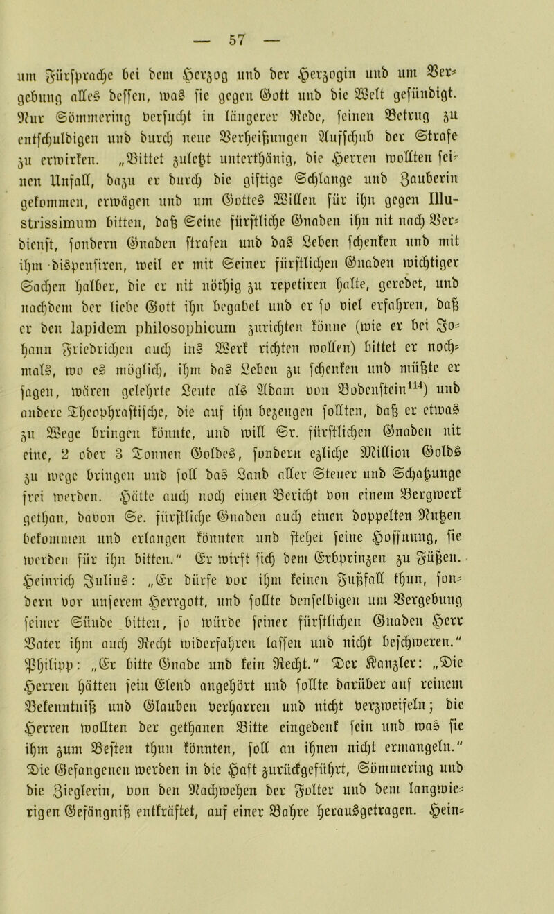 um gürfpradf;c bei bem §er50C| uub ber §cr5ogin imb um 35er=» getniug allc§ beffen, UiQ§ fie ijegcii (SJott uub bic SBctt gefüubigt. 5^uv ©ömmcriug bcr[ucfjt in längerer 9?ebe, feinen ©ctrug 511 eutfcf)ulbigen uub biird) neue S^erl^eißungen 5tuffd)ub ber ©trnfe 51t ermirfen. „^Bittet 5idej3t unterttjänig, bie Herren mollten fei- nen llnfnd, ba5ii er burd) bie giftige (Sdjiange uub Sanberin gefommen, ermägen uub um ©otte§ SBiCten für i^n gegen Illu- strissimiim bitten, bng ©eine fürfttidje ©nnben dju nit nndj SSer:= bienft, fonbern ©naben ftrafen unb ba§ Seben fdjenfen nnb mit if)in 'biSpenfiren, tneU er mit ©einer fürfttid}en ©naben mic^tiger ©ad)en tjatber, bie er nit nötr)ig 511 repetiren Tjalte, gerebet, unb iiadibem ber liebe ©ott iljii begabet unb er fü t»iel erfafjren, ba^ er ben lapidem pliilosophicum 5urid3teu fönne (mie er bei l^ann ^dicbric^en and) in§ 2Ber! richten moden) bittet er noc^? mal§, roo e3 möglid), iljm ba§ Seben 511 fdjenfen nnb mü^te er fagen, mären geleljrte Sente al§ Slbam bon ^obenftein^^'^) unb anbere ^Ijcop^raftifdje, bie auf ifjii bezeugen füllten, ba^ er etmo§ 511 2Öege bringen tonnte, nnb mill ©r. fürftlid)en ©naben nit eine, 2 ober 3 Tonnen ©olbe§, fonbern eglidje 9)?idion ©olb§ 511 mege bringen unb fod ba§ Sanb aller ©teuer unb ©dja^nnge frei merben. §ätte and) nod) einen 35erid)t bon einem S3ergtber! getljan, babon ©e. fnrftlidje ©naben and) einen hoppelten S^upen befommen unb erlangen tonnten unb ftcl)et feine Hoffnung, fie merben für ilju bitten. ©r mirft fid) bem ©rbprin5en §u gügen.. ^eiiirid) ^iilin§: ,,©r bürfe bor igm teinen ^ugfad f^un, fon- bern bor nuferem Herrgott, unb füllte benfelbigen um 55ergebung feiner ©nnbe bitten, fo iinirbe feiner fürftlidjcn ©naben §err iöater igm and) S^tedjt toiberfavren laffen unb nid)t befegmeren.'' ^gilipp: ,,©r bitte ©nabe nnb tein S^eegt. ®er ^au5ler: „®ie Herren hätten fein ©lenb angel)ört unb füllte barüber auf reinem iöetenntnig unb ©lauben bergarren unb niegt berjmeifeln; bie Herren modten ber getganen ^itte eingebent fein unb mas fie igm §um 93eften tgun tonnten, fod an ignen nid)t ermangeln.“ 2)ie ©efangenen merben in bie §aft ^urüdgefügrt, ©ömmering unb bie Bl^g^erin, bon ben 9^od^me§en ber golter unb bem langmie- rigen ©efängnig entträftet, auf einer ^al;re ^erauSgetragen. ^ein^