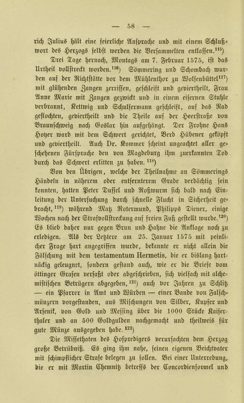 Ö8 rici) SuliuS I)ätt eine feierliche 2lufprad)c imb mit einem Schlug? mort be§ §er5og§ felbft merben bie S5erfammetten enttoffen.^^^) 'I)rei ^Jage h^^'i^och» 9}?ontQg§ om 7. f^ebruor 1575, ift ba§ Urtheil öoUftrectt morben.^^®) Sömmering unb Schombad) mur^ ben auf ber Sftidjtflättc öor bem 9}?ühlenthor 511 Söolfeubüttet^^^) mit gliihenben 5erriffen, gefdjtcift unb gebiertheüt, f^rau 5Inne äRarie mit gejmidt unb in einem eifernen Stuhle Verbrannt, ^ettmig uub Schulfermaun gcfdjleift, auf ba§ D^lab geflochten, gebiertheilt unb bie ^eerftroge t>on SSrounfi^meig nad) ©oSlar hii^ aufgehängt. ®er grohne §an§ §ol)er marb mit bem Schtnert geridjtet, S3erb ^übener geföpft nnb gebiertheilt. Sind) Dr. Sommer fd^eint ungeachtet aller ge^ fchehenen gürfpradje ben Oon ^DZagbeburg ihm juerfannten 2^ob burch ba§ Sd)mert erlitten 5U baben. SBon ben Übrigen, melche ber Sömmering§ Raubein in näljerem ober entfernterem ©rabe tierbächtig fein fonnten, h^^Hen ^eter Muffel unb Ü^ogtuurm fid) halb nad) @in= leitung ber Unterfuchung burd) fchuette flucht in Sicherheit ge^ brad)t, mährenb 9QZat^ Ütotermunb, '3)iener, einige Söochen nach Strafronftredung auf freien gug geftettt mürbe. (S§ blieb baher nur gegen ^run unb §al)nc bie 5lnflage nod) 511 erlebigen. 5ll§ ber Se^tere am 25. Januar 1575 mit peinli^ cljer S^age h<i^l angegriffen mürbe, befannte er nicht allein bie gälfchung mit bem testamentum Hermetis, bie er bislang hart^ uädig geleugnet, fonbern geftanb auch, 33riefe öom öttinger ©rafen berfagt ober abgefd)rieben, fid§ bielfach mit ali^e^ miftifchen Betrügern abgegeben, aud) bor Sahren 511 Sd)lii^ — ein Pfarrer in 5lmt unb SSürben — einer ^anbe bon Sölfdj? . münjern borgeftanben, au§ 99?ifchungen bon Silber, Tupfer unb 5lrfenü, bon (Solb unb $0teffing über bie 1000 Stüde ^aifer- tl)aler unb an 500 ©olbgulben nachgemacht unb tl)eilmei§ für gute iHtünge auSgegeben habe. SDie Sltiffethaten be§ §ofprebiger§ berurfachten bem .'pergog groge iöetrübnig. ging ihm nal)e, feinen eigenen S3eid)tbater mit fd)impflicher Strafe belegen 511 foden. S3ei einer Unterrebung, bie er mit SJtartin (^henmii^ betreffs ber S^oncorbienformel unb