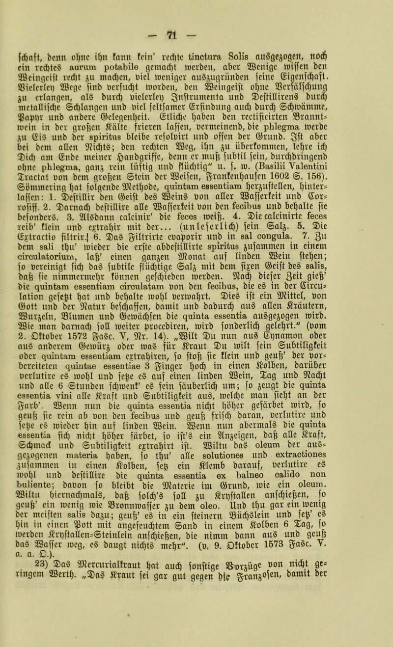 bertn dT)iic fann fein’ rcd)tc tinctura Solls fiu^öc^ogc«, nod^ ein Tcd)tc§ aunim potabile gcmnd)t joerben, aber Söenige tniffen ben Seingeib red)t mod)en, Diel Joeniger auö^ugrünben feine (Sigenfd^aft. SSielcrlei) Söege finb nerfud^t tnorben, ben ©eingeift üt)nc SSerfälfdjung gu erlangen, al§ bureb nielcrieb ^nftrumenta unb 2)efHUiren3 bnreb inctallifd)e ©d)langen unb Diel feltfamer (Srfinbung and) burdb 6dE)tt)ämme., ^abbr unb anberc ©elegenbcit. (StUdbe t)aben ben rectificirten SSrannts niein in ber grof3cn ^altc frieren laffen, Uermeinenb, bic phlegma merbc gu (Jiö unb ber spiritus bleibe rcfoluirt nnb offen ber ©runb. ^ft aber bei bem allen 9?id)t§; ben red)ten SBeg, it)n gu überfommen, lebrc idb ^id) am (£nbe meiner ^anbgriffe, beim er mn^ fubtil fein, bur^brtngenb ohne phlegma, gang rein lüftig nnb f(üd)tig u. f. m. (Basilii Valentini Xractat oon bem großen Stein ber SSeifen, f^ranfent)aufen 1602 ©. 156). ©ömmering t)at folgenbc 5D?etbobc, quintam essentiam l)erguftcllen, binter= laffen: 1. ®eftiIUr ben ®eift be§ ^ein§ oon aller SBafferfeit unb ®ors rofiff. 2. ®arnad) beftidire ade SBafferfeit Oon ben feoibus unb be’^alte fie befonberö. 3. ^U^baitn calcinir’ bie feces mei^.^ 4. ®te calcinirte feces reib’ tlein unb ejtrabir mit ber... (unleferlid^) fein Saig. 5. 3)ie ©g'tractio filtrir.| 6. ®a§ ^iltrirte eOaporir unb in sal congula. 7. bem sali t'^u' loieber bie erfte abbeftidirte spiritus gufammen in einem circulatoriurn, lab’ einen gangen 'iülonat auf linben 2öein fteben; fo oereinigt ficb ba§ fubtile flüd)tige Saig mit bem fijen (Seift be§ salis, bab fie nimmermehr fönnen gefchieben merben. S^Ja^ biefer ßtcb' bie quintam essentiam circulatam Oon ben fecibus, bie e§ in ber ©ircu« lotion gefegt ^ob behalte lool)! oerioahrt. S)ie§ ift ein Sliittcl, Oon (Sott unb ber 5^otur bef(haffen, bamit unb baburd^ au§ aden Kräutern, Gurgeln, 58Iumen unb (Setoä(hfen bie quinta essentia au^gegogen loirb. ^ie man barnad) fod loeiter b^^ocebiren, mirb fonberlic^ gelehrt. (oom 2. Dftober 1572 f^a§c. V, 9lr. 14). „23ilt 2)u nun au§ ©hnamon ober au§ anberem (Seioürg ober ioa§ für Äraut ®u loilt fein Subtiligfeit ober quintam essentiam ejetrahiren, fo ftoh fie Hein unb geuh’ ber Oor^ bereiteten quintae essentiae 3 Ringer I)o<h einen Äl'olbcn, barüber oerlutire e§ toohl unb fe^e e§ auf einen linben SSein, Sag unb 9^ad^t unb ade 6 Stunben fihioenf’ e§ fein föuberli^ um; fo geugt bie quinta essentia vini ade ^raft unb Subtiligfeit au§, toelchc mau ficht au ber fyarb’. SSenn nun bie quinta essentia nicht höh^^' gefärbet mirb, fo geuf3 fie rein ab oon ben fecibus unb geuh frifd) barau, Oerlutire unb fe|e e§ loieber h^u auf linben SBein. SSenu nun abermals bie quinta essentia ftd) nid]t höh^^-' färbet, fo ift’§ ein 5Ingeigen, bah ade ^raft, SchmacE unb Subtiligfeit ejtrahirt ift. Sßiltu ba§ oleum ber au§= gegogenen materia h<^6su, fo thu’ ade solutiones unb extractiones gufammen in einen S^olben, feß ein ^Icmb barauf, Oerlutire e§ lüohl unb beftidire bic quinta essentia ex balneo calido non buliente; baoon fo bleibt bie üJiaterie im (Srunb, loie ein oleum, ißiltu hierimchmalS, bah foId^’§ fod gu ^rl)ftaden anfehiehen, fo geuh’ ein locniß toie SBronniooffer gu bem oleo. Unb thu gar ein loenig ber mciften salis bagu; geuh’ e§ in ein fteinern 58üd)§Ieiu unb feh’ c§ hin in einen ^ott mit ongefeuihtem Sanb in einem Kolben 6 Sag, fo loerbcn ^rt)ftadensSteinIein anf(hiehen, bie nimm bann au§ unb geuh ba§ Baffer loeg, e§ baugt nichts mehr, (o, 9. Dftober 1573 ga§c. V. a. a. D.). 23) Sa§ SJEercurialfraut hat auch fonftige iSorgüg^ nicht gcs ringem Berth- „Sei? Ä^raut fei gar gut gegen bfe ^rangofen, bamit ber