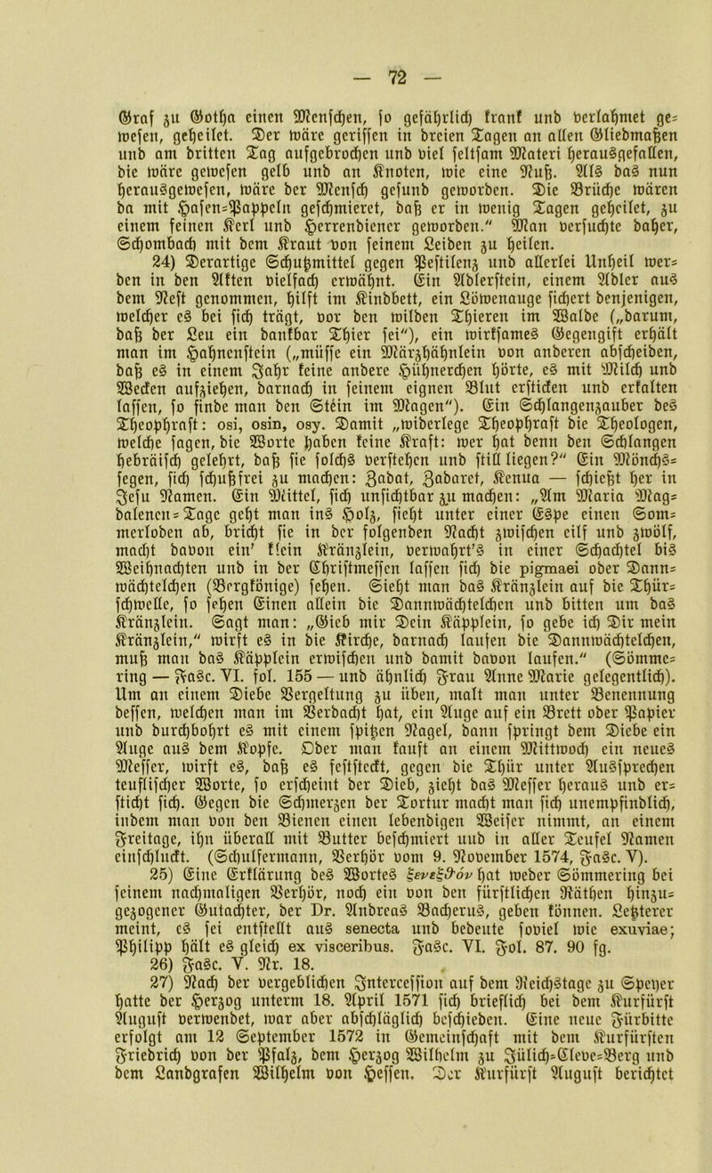 ®raf 511 ®ot^a einen 3!J?enfd)en, jo gejäl)rUd) fronf unb berla^met ge^ joejen, gesellet. ®er n)äre gertjfen in breien 2;agen an allen ®Uebmafeen nnb Qtn brüten Xag anfgcbroc^cn unb Diel jeüjam 3[)?ateri ^erau§gefnllen, ble tüäre geioejen gelb unb an knoten, Joie eine ba§ nun ^erau^getoejen, föäre bcr 9JJenj(i^ gejunb geioorben. 3)ie SSrücbe ttjären ba mit .f)ajen=^a:ppeln gej^mieret, ba^ er in tnenig Klagen geleitet, ju einem feinen ^crl unb ^errenbiener geworben/' ^an öerfucf)te ba^er, ©d)ombacb mit bem ^raut bon feinem Seiben gu 'feiten. 24) derartige 6c^u|mitte( gegen fßeftüeuä nnb allerlei Unheil mer^ ben in ben Elften oielfac^ ernjä^nt. Sin Slbterftein, einem 5(blcr au^ bem 9?eft genommen, l)Uft im 5Üinbbett, ein ßömenauge fiebert benjenigen, mel(^er e§ bei fi(^ trägt, oor ben toüben Xbieren im SBalbe („barum, bab ber Seu ein banfbar Sbier fei), ein mirffameS Segengift erbäü mon im ^abnenftein („müffe ein SJlärjbäbnIein oon anberen abfebeiben, bab e§ in einem ^abr feine anbere ^übner^en börte, e§ mit yjJil^ unb SBeden anf^ieben, barnadb in feinem eignen S3Iut erfticEen unb erfaüen (offen, fo finbe man ben ©tdin im SDlagen). Sin ©cblangen^auber beö Xbeopbi^fifi • osi, osin, osy. 3)amit „miberfege Sbeobb^ofi bie Sbeologen, toelcbe fagen, bie Sßorte b^ben ^raft: wer bfit benn ben ©rfifangen bebräif(b gelehrt, bab fie foIcb§ üerfteben unb ftitt liegen? Sin S[Ri3n(b§= fegen, ftd) febubfrei ^vl macben: ßabat, ßobaret, ^enua — fdbiebt ber in ^efu SfJamen. Sin 93üttel, fi(b unfiebtbar §u machen: „3lm 5!J?aria ^33iags baIenen = Xage gebt man in§ $oI§, fiebt unter einer S^pe einen ®om= merloben ab, bri^t fie in ber fofgenben S^Za^t ^mifeben eüf unb gwölf, mad)t baOoii ein' flein Slränsfein, Oerwabrt'§ in einer ©cbacbtel bi§ SBeibnad)ten unb in ber Sbriftmeffen laffen fid) bie pigmaei ober ©ann^ mäd^telcben (SSergtonige) feben. ©iebt man ba§ ^ranglein auf bie 2ibür= fcbtoelle, fo feben Sinen aEein bie S)annn)ä(bteld)en unb bitten um ba§ ^l'ränjlein. Sagt man: „Sieb mir S)ein ^äbbiein, fo gebe id) S)ir mein Äränglein, wirft e§ in bie Äircbe, barnad) laufen bie ®annwä^tel(ben, mub man ba§ ^äbbtein erwifeben unb bamit baüon laufen. (@Dmmc= ring — ^a§c. VI. fol. 155 — unb äbniid) ^rau ?Inne 5(Earie gelegentlicb). Um an einem S)iebe SSergeltung gu üben, malt man unter Benennung beffen, weldjen man im ^erbad)t bot, ein Singe auf ein Srett ober Rapier unb burd)bobrt e§ mit einem fpi^cn SZagel, bann f^ringt bem SDiebe ein Singe au§ bem Ä\ipfe. Dber man fauft an einem SJZittwod) ein neue^ SJZeffer, wirft e§, bab e§ feftftedt, gegen bie Sbü^* unter Slu§fpred)en teuflifeber SSorte, fo erfc^eint ber ®ieb, giebt ba§ SJZeffer l)erau§ unb er? ftiibt fid). Segen bie ©d)mer5en ber STortur mad^t man ficb unempfinblicb, inbem man Oon ben S3ienen einen lebenbigen SBeifer nimmt, an einem Freitage, ibn überaE mit SSutter befdimiert uub in aEer Xcufel SZamen einfcblndt. (©cbulfermann, SSerbör 00m 9. SZooember 1574, §a§c. V). 25) Sine Srflärung be§ 2Sorte§ ^eve^d'ov bat Weber ©ömmering bei feinem nad)maligen Slerbör, noch ein oon ben fürftlicben EZätben binjus gezogener Sutaebter, ber Dr. Slnbrea§ $8ad)eru§, geben fönnen. Sebterer meint, e§ fei entfteEt ou§ senecta unb bebeute foüiel wie exuviae; ^bi^^Pb e§ gleid) ex visceribus. ^-a^c. VI. ^ol. 87. 90 fg. 26) ?fo§c. V. SZr. 18. 27) SZacb ber oergeblidien S^^terceffion auf bem 9ieid)§toge ju batte ber §ergog unterm 18. Slbril 1571 fid) brieflich ^lurfürft Sluguft üerwenbet, war aber abfcbläglicb befebieben. Sine neue Fürbitte erfolgt am 12 ©ef)tember 1572 in Semeinfebaft mit bem il'urfürften ^riebricb Oon ber ffSfalg, bem ^ergog SSilbelm gu Sülicb'Sleoe=S3erg unb bem fianbgrafen Sßilbelm oon ^>effen. 2)or Ä'urfürft Sluguft berichtet
