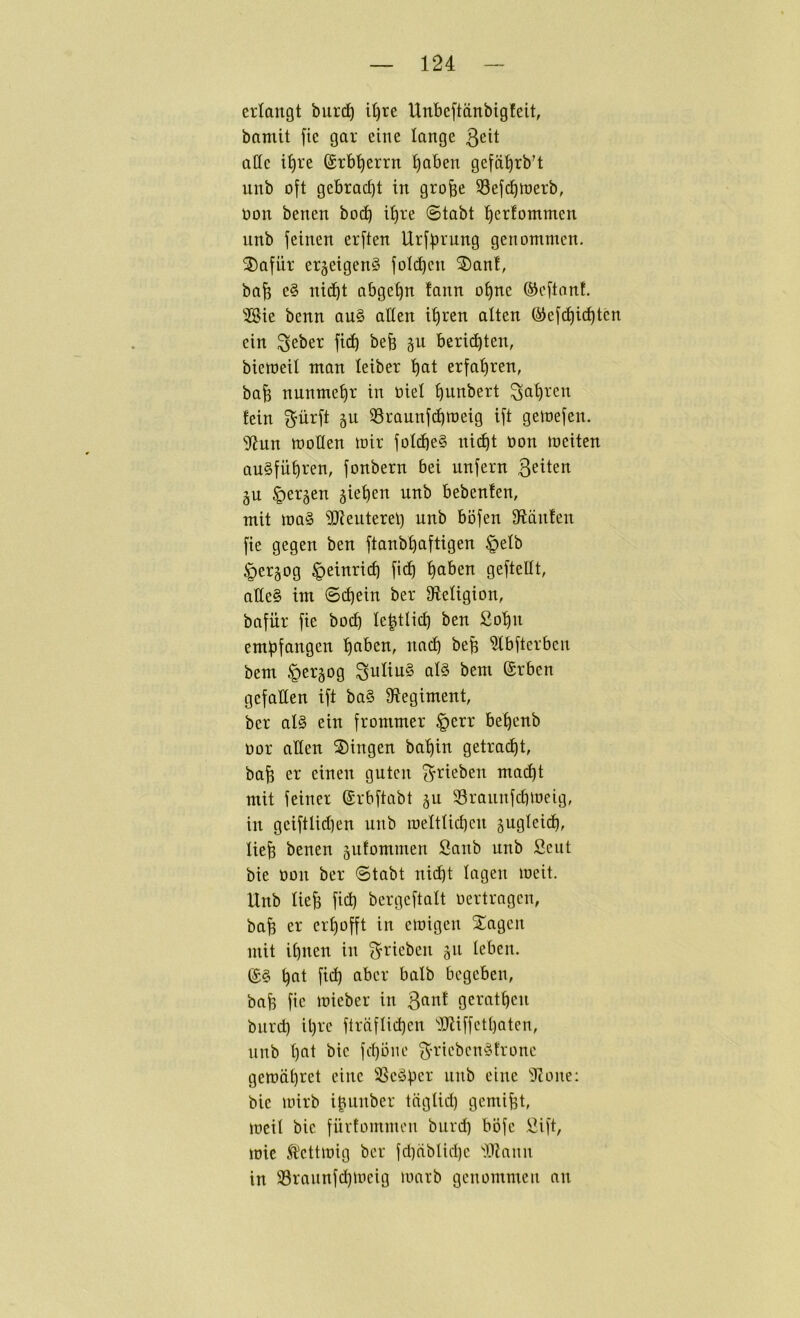 erlangt burd^ i^re Unbeftänbigfeit, bamit [ie gar eine lange 3eit affe t^re (grb’^errn ^aben gefä^rb’t nnb o[t gebrad]t in gro^e S3efcl)it)erb, üon benen bod^ i^re ©tabt ^erfommen nnb feinen erften Urf^u-'ung genommen. ®afür erjeigenS folc^cn ®an!, ba^ e§ nid^t abge^n tann o^ne ©eftnnf. ■ilSie benn an§ affen i^ren alten ®efd^icl)ten ein ^eber fid^ befe ^n berii^ten, bieweil man leiber ^at erfahren, ba^ nunmehr in oiel ^unbert ^a^ren fein ^ürft 511 33rannfd^roeig ift gettjefen. Sf?un moffen mir folcbe§ nid)t non meiten au§fü^ren, jonbern bei nnfern ß^iten 5U §er5en gieren nnb bebenfen, mit ma§ ^Dteuterel) nnb böfen fftänfen fie gegen ben ftanb^aftigen §elb ^ergog ^einric^ fid^ ^aben geftefft, affe§ im ©(^ein ber ffteligion, bafür fie bod^ le|tli(^ ben ßo'^n empfangen :^aben, nad) befe ?lbfterben bem §ergog Julius al§ bem @rben gefallen ift ba§ ffiegiment, ber als ein frommer §err be^enb üor affen Singen ba'^in getrad^t, ba^ er einen guten ^rieben mad^t mit feiner ©rbftabt 511 58rannfdimeig, in geiftlid)en nnb meltlid)cn ^ugleid), lie^ benen jufommen Sanb nnb Seiit bie üon ber ©tabt ni(^t lagen meit. Unb lie^ fid) bergcftalt oertragen, bafe er erhofft in emigen Sagen mit il)nen in ^rieben 511 leben. (£§ ^at fid) aber halb begeben, ba^ fic mieber in ^ant gerätsen bnrd) it)rc fträflid)cn ''JJtiffctbaten, unb l)at bie fd)oiie 3'^-iebenSfrone gemä^ret eine 58cSpcr nnb eine 5ione: bie mirb ibunber täglid) gemifet, meil bie fiivtommeu bnrd) böfc öift, mie Äcttmig ber fd)äblid)e llZaim in 33rannfd)meig marb genommen an