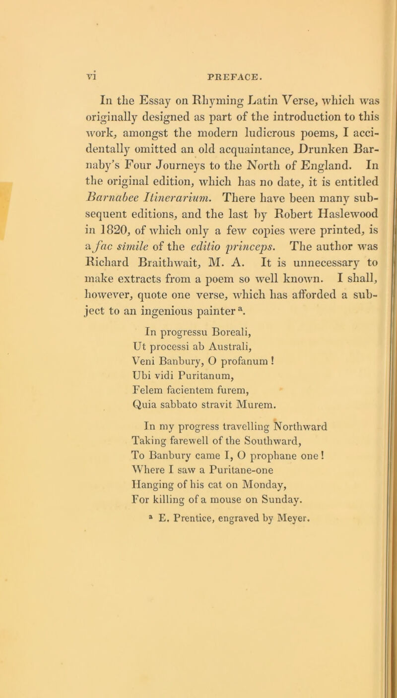 In the Essay on Rhyming Latin Verse, which was originally designed as part of the introduction to this work, amongst the modern ludicrous poems, I acci- dentally omitted an old acquaintance. Drunken Bar- nahy’s Four Journeys to the North of England. In the original edition, which has no date, it is entitled Barnabee Itinerarinm. There have been many sub- sequent editions, and the last by Robert Haslewood in 1820, of which only a few copies were printed, is a /he simile of the editio in’inceps. The author was Richard Braithwait, M. A. It is unnecessary to make extracts from a poem so well known. I shall, however, quote one verse, which has afforded a sub- ject to an ingenious painter In progressu Boreali, Ut processi ab Australi, Veni Banbury, O profanura ! Ubi vidi Puritanum, Felem facientem furem, Quia sabbato stravit Murem. In my progress travelling Northward Taking farewell of the Southward, To Banbury came I, O prophane one! Where I saw a Puritane-one Hanging of his cat on Monday, For killing of a mouse on Sunday. » E. Prentice, engraved by Meyer.